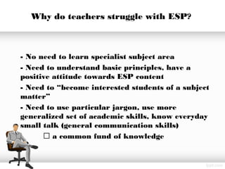 Why do teachers struggle with ESP?
- No need to learn specialist subject area
- Need to understand basic principles, have a
positive attitude towards ESP content
- Need to “become interested students of a subject
matter”
- Need to use particular jargon, use more
generalized set of academic skills, know everyday
small talk (general communication skills)
 a common fund of knowledge
 