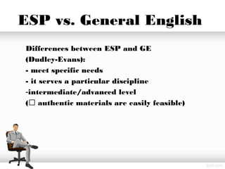 ESP vs. General English
Differences between ESP and GE
(Dudley-Evans):
- meet specific needs
- it serves a particular discipline
-intermediate/advanced level
( authentic materials are easily feasible)
 