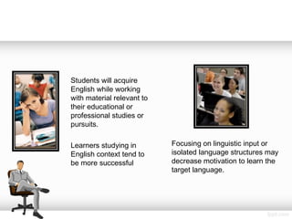 Students will acquire
English while working
with material relevant to
their educational or
professional studies or
pursuits.
Learners studying in
English context tend to
be more successful
Focusing on linguistic input or
isolated language structures may
decrease motivation to learn the
target language.
 