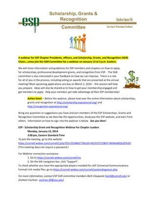  

 
A webinar for ESP Chapter Presidents, officers, and Scholarship, Grants, and Recognition (SGR) 
Chairs…come join the SGR Committee for a webinar on January 13 at 3 p.m. Eastern.  
We will share information and guidelines for ESP members and chapters on how to apply 
for scholarships, professional development grants, and recognition from ESP.   The SGR 
committee is also interested in your feedback on how we can improve.  There is a role 
for all of you in the process, including voting on awards that are presented at the annual 
meeting! Most upcoming applications are due on March 1, 2014 ‐‐ this session will help 
you prepare.  Ideas will also be shared as to how to get your membership engaged and 
get members to apply.  Help your members get take advantage of their ESP membership! 
Action Item! – Before the webinar, please look over the online information about scholarships, 
grants and recognition at http://scholarship.espnational.org/ and  
http://recognition.espnational.org/ 
Bring any questions or suggestions you have and join members of the ESP Scholarships, Grants and 
Recognition Committee as we describe the opportunities, showcase the ESP website, and learn from 
others.  Information on how to sign into the webinar is below.  See you then!    
ESP ‐ Scholarship Grant and Recognition Webinar for Chapter Leaders 
 
Monday, January 13, 2014  
 
3:00 pm, Eastern Standard Time 
To join the meeting, go to this website: 
https://cornell.webex.com/cornell/j.php?ED=255486277&UID=491937572&RT=MiMxMQ%3D%3D     
(This meeting does not require a password.) 
For Webinar connection assistance:   
 
1. Go to https://cornell.webex.com/cornell/mc  
 
2. On the left navigation bar, click "Support".  
To check whether you have the appropriate players installed for UCF (Universal Communications 
Format) rich media files, go to https://cornell.webex.com/cornell/systemdiagnosis.php.  
For more information, contact ESP SGR committee members Beth Claypoole (eac9@cornell.edu) or 
Graham Cochran  cochran.99@osu.edu)

 