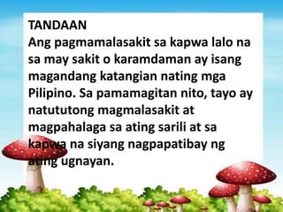 TANDAAN
Ang pagmamalasakit sa kapwa lalo na
sa may sakit o karamdaman ay isang
magandang katangian nating mga
Pilipino. Sa pamamagitan nito, tayo ay
natututong magmalasakit at
magpahalaga sa ating sarili at sa
kapwa na siyang nagpapatibay ng
ating ugnayan.
 
