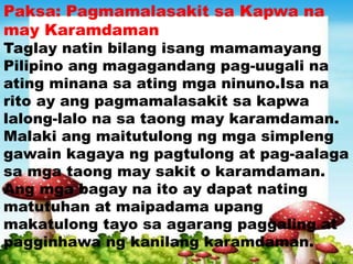 Paksa: Pagmamalasakit sa Kapwa na
may Karamdaman
Taglay natin bilang isang mamamayang
Pilipino ang magagandang pag-uugali na
ating minana sa ating mga ninuno.Isa na
rito ay ang pagmamalasakit sa kapwa
lalong-lalo na sa taong may karamdaman.
Malaki ang maitutulong ng mga simpleng
gawain kagaya ng pagtulong at pag-aalaga
sa mga taong may sakit o karamdaman.
Ang mga bagay na ito ay dapat nating
matutuhan at maipadama upang
makatulong tayo sa agarang paggaling at
pagginhawa ng kanilang karamdaman.
 
