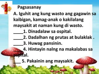 A. Iguhit ang kung wasto ang gagawin sa
kaibigan, kamag-anak o kakilalang
maysakit at naman kung di wasto.
____1. Dinadalaw sa ospital.
____2. Dadalhan ng prutas at bulaklak .
____3. Huwag pansinin.
____4. Hintayin nalng na makalabas sa
ospital.
___ 5. Pakainin ang maysakit.
Pagsasanay
 