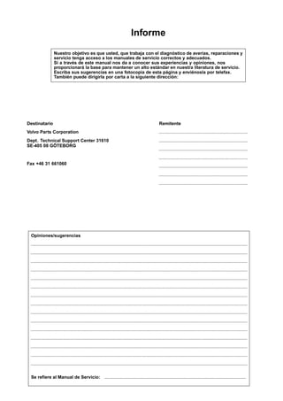 Informe
                   Nuestro objetivo es que usted, que trabaja con el diagnóstico de averías, reparaciones y
                   servicio tenga acceso a los manuales de servicio correctos y adecuados.
                   Si a través de este manual nos da a conocer sus experiencias y opiniones, nos
                   proporcionará la base para mantener un alto estándar en nuestra literatura de servicio.
                   Escriba sus sugerencias en una fotocopia de esta página y enviénosla por telefax.
                   También puede dirigirla por carta a la siguiente dirección:




Destinatario                                                                                           Remitente
Volvo Parts Corporation                                                                                .......................................................................
Dept. Technical Support Center 31610                                                                   .......................................................................
SE-405 08 GÖTEBORG
                                                                                                       .......................................................................
                                                                                                       .......................................................................
Fax +46 31 661060
                                                                                                       .......................................................................
                                                                                                       .......................................................................
                                                                                                       .......................................................................




 Opiniones/sugerencias
 .............................................................................................................................................................................
 .............................................................................................................................................................................
 .............................................................................................................................................................................
 .............................................................................................................................................................................
 .............................................................................................................................................................................
 .............................................................................................................................................................................
 .............................................................................................................................................................................
 .............................................................................................................................................................................
 .............................................................................................................................................................................
 .............................................................................................................................................................................
 .............................................................................................................................................................................
 .............................................................................................................................................................................
 .............................................................................................................................................................................
 .............................................................................................................................................................................
 .............................................................................................................................................................................

 Se refiere al Manual de Servicio: .................................................................................................................
 