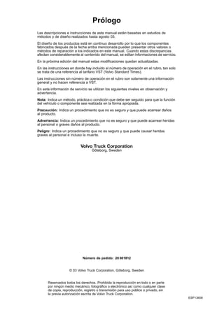 Prólogo
Las descripciones e instrucciones de este manual están basadas en estudios de
métodos y de diseño realizados hasta agosto 03.
El diseño de los productos está en continuo desarrollo por lo que los componentes
fabricados después de la fecha arriba mencionada pueden presentar otros valores o
métodos de reparación a los indicados en este manual. Cuando estas discrepancias
afectan considerablemente al contenido del manual, se editan informaciones de servicio.
En la próxima edición del manual estas modificaciones quedan actualizadas.
En las instrucciones en donde hay incluido el número de operación en el rubro, tan solo
se trata de una referencia al tarifario VST (Volvo Standard Times).
Las instrucciones sin número de operación en el rubro son solamente una información
general y no hacen referencia a VST.
En esta información de servicio se utilizan los siguientes niveles en observación y
advertencia.
Nota: Indica un método, práctica o condición que debe ser seguido para que la función
del vehículo o componente sea realizada en la forma apropiada.
Precaución: Indica un procedimiento que no es seguro y que puede acarrear daños
al producto.
Advertencia: Indica un procedimiento que no es seguro y que puede acarrear heridas
al personal o graves daños al producto.
Peligro: Indica un procedimiento que no es seguro y que puede causar heridas
graves al personal e incluso la muerte.


                           Volvo Truck Corporation
                                   Göteborg, Sweden




                             Número de pedido: 20 001812


                    © 03 Volvo Truck Corporation, Göteborg, Sweden


      Reservados todos los derechos. Prohibida la reproducción en todo o en parte
      por ningún medio mecánico, fotográfico o electrónico así como cualquier clase
      de copia, reproducción, registro o transmisión para uso público o privado, sin
      la previa autorización escrita de Volvo Truck Corporation.
                                                                                          ESP13608
 