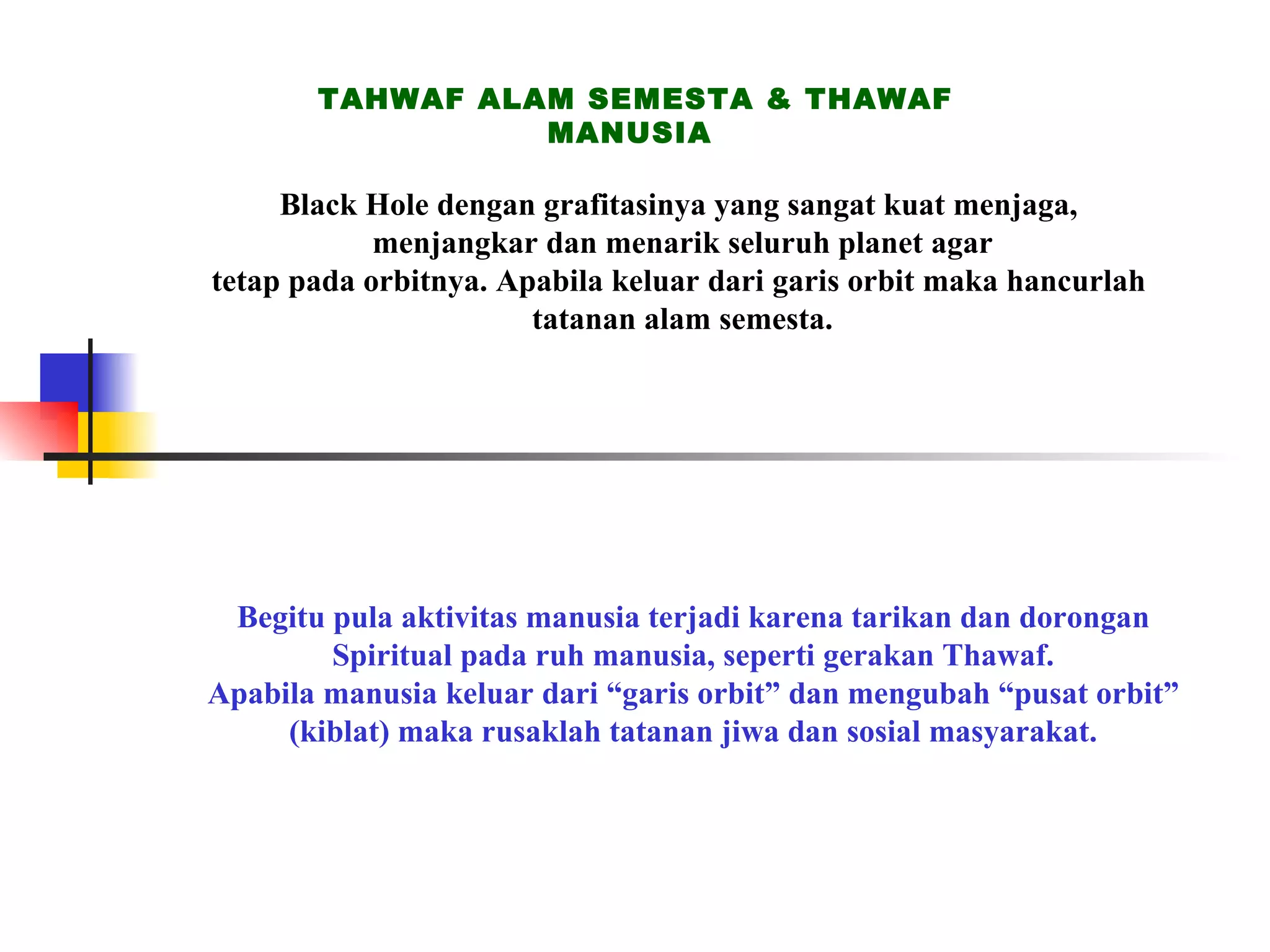 TAHWAF ALAM SEMESTA & THAWAF MANUSIA Black Hole dengan grafitasinya yang sangat kuat menjaga,  menjangkar dan menarik seluruh planet agar tetap pada orbitnya. Apabila keluar dari garis orbit maka hancurlah  tatanan alam semesta. Begitu pula aktivitas manusia terjadi karena tarikan dan dorongan Spiritual pada ruh manusia, seperti gerakan Thawaf. Apabila manusia keluar dari “garis orbit” dan mengubah “pusat orbit” (kiblat) maka rusaklah tatanan jiwa dan sosial masyarakat. 
