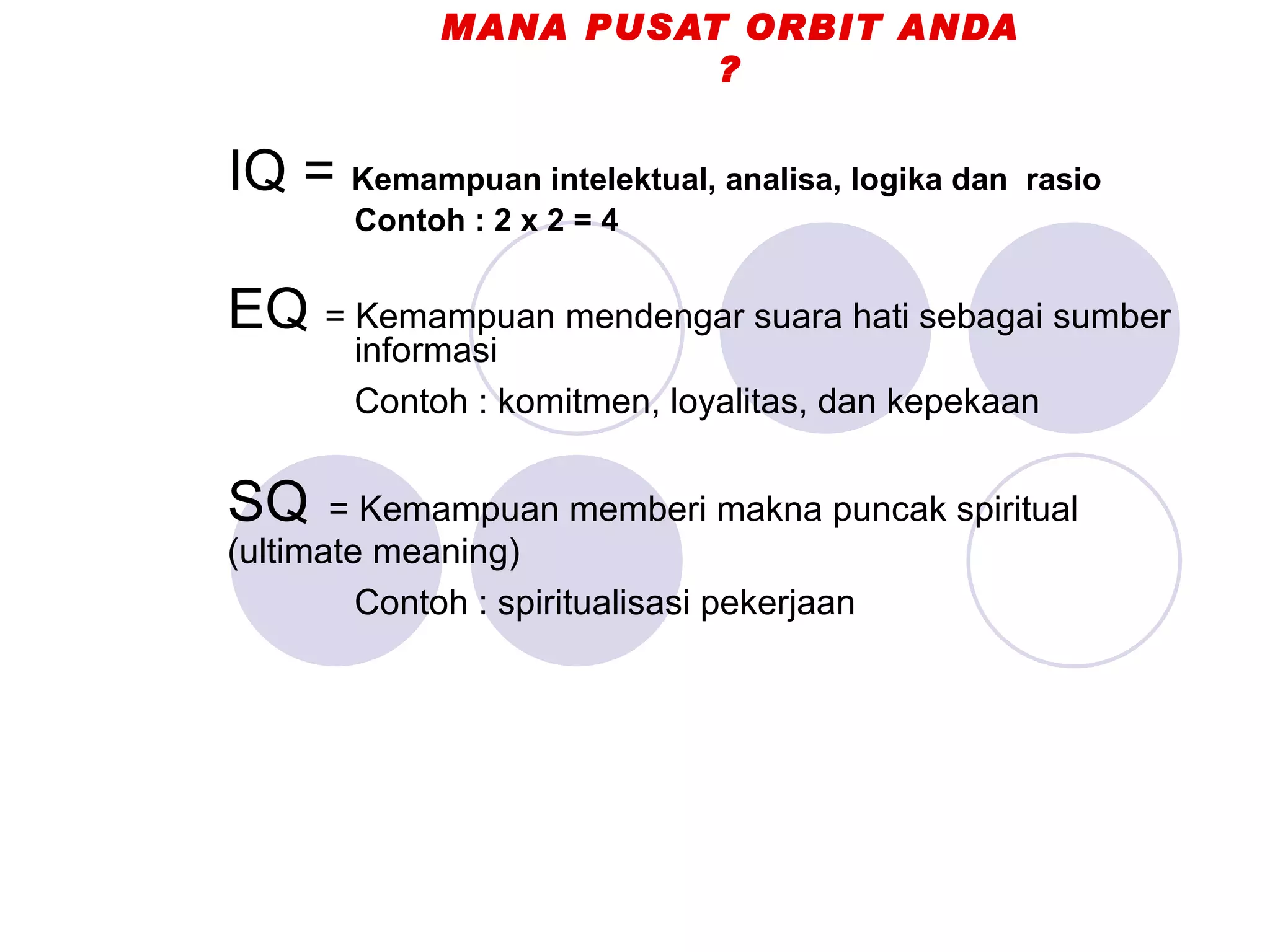 MANA PUSAT ORBIT ANDA ? IQ =  Kemampuan intelektual, analisa, logika dan  rasio Contoh : 2 x 2 = 4 EQ  = Kemampuan mendengar suara hati sebagai sumber  informasi Contoh : komitmen, loyalitas, dan kepekaan SQ   = Kemampuan memberi makna puncak spiritual  (ultimate meaning) Contoh : spiritualisasi pekerjaan 