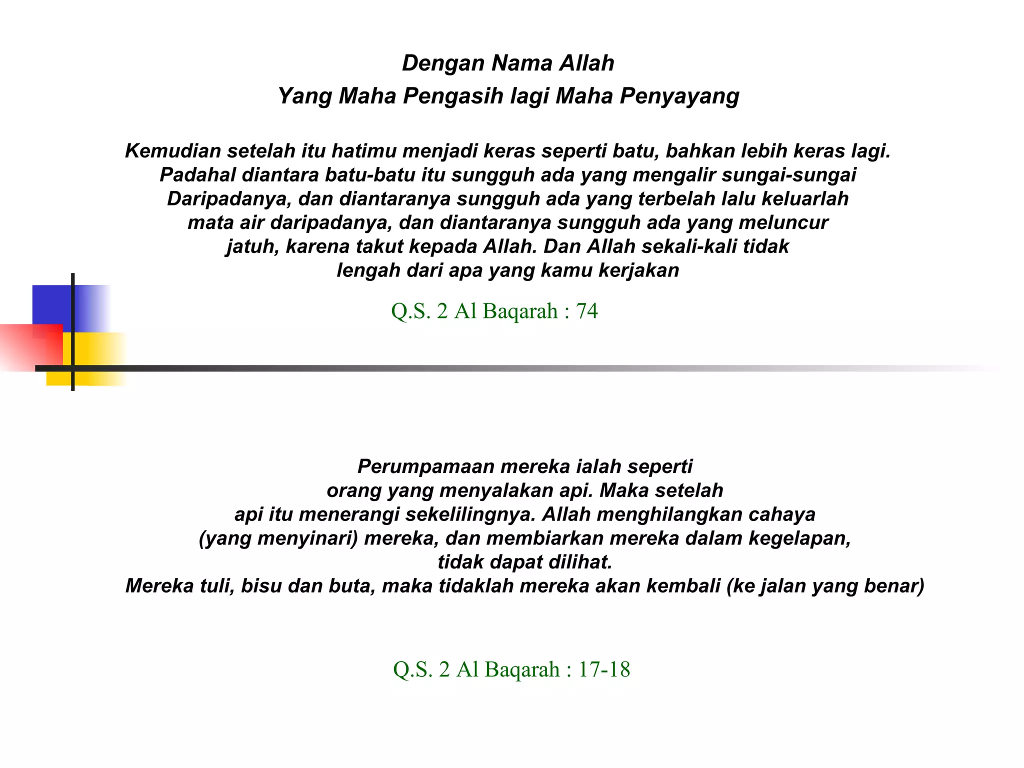 Dengan Nama Allah Yang Maha Pengasih lagi Maha Penyayang Kemudian setelah itu hatimu menjadi keras seperti batu, bahkan lebih keras lagi. Padahal diantara batu-batu itu sungguh ada yang mengalir sungai-sungai Daripadanya, dan diantaranya sungguh ada yang terbelah lalu keluarlah mata air daripadanya, dan diantaranya sungguh ada yang meluncur jatuh, karena takut kepada Allah. Dan Allah sekali-kali tidak lengah dari apa yang kamu kerjakan Q.S. 2 Al Baqarah : 74 Perumpamaan mereka ialah seperti orang yang menyalakan api. Maka setelah api itu menerangi sekelilingnya. Allah menghilangkan cahaya (yang menyinari) mereka, dan membiarkan mereka dalam kegelapan, tidak dapat dilihat. Mereka tuli, bisu dan buta, maka tidaklah mereka akan kembali (ke jalan yang benar) Q.S. 2 Al Baqarah : 17-18 