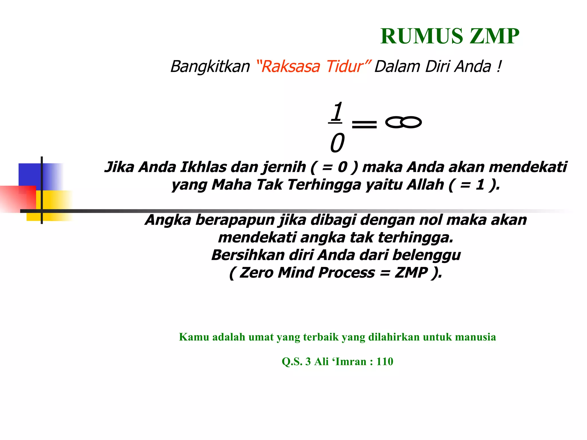 Bangkitkan  “Raksasa Tidur”  Dalam Diri Anda ! 1 0 Jika Anda Ikhlas dan jernih ( = 0 ) maka Anda akan mendekati yang Maha Tak Terhingga yaitu Allah ( = 1 ). Angka berapapun jika dibagi dengan nol maka akan mendekati angka tak terhingga. Bersihkan diri Anda dari belenggu ( Zero Mind Process = ZMP ). RUMUS ZMP Kamu adalah umat yang terbaik yang dilahirkan untuk manusia Q.S. 3 Ali ‘Imran : 110 