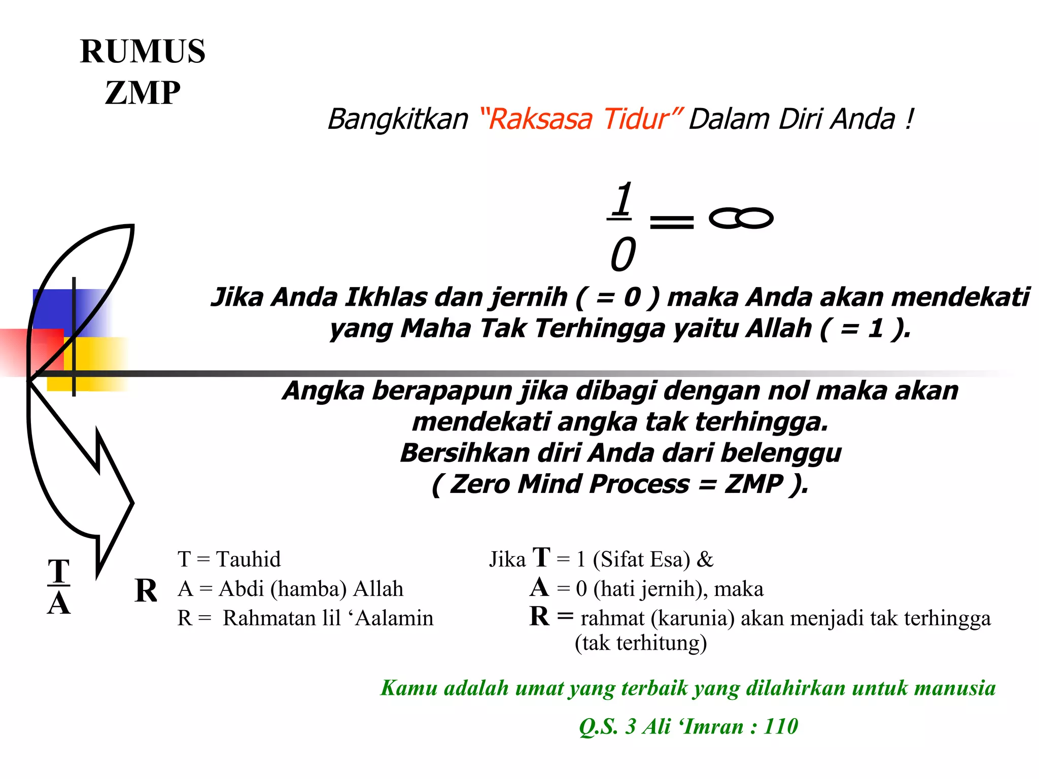 Bangkitkan  “Raksasa Tidur”  Dalam Diri Anda ! 1 0 Jika Anda Ikhlas dan jernih ( = 0 ) maka Anda akan mendekati yang Maha Tak Terhingga yaitu Allah ( = 1 ). Angka berapapun jika dibagi dengan nol maka akan mendekati angka tak terhingga. Bersihkan diri Anda dari belenggu ( Zero Mind Process = ZMP ). RUMUS ZMP Kamu adalah umat yang terbaik yang dilahirkan untuk manusia Q.S. 3 Ali ‘Imran : 110 T A R T = Tauhid  Jika  T  = 1 (Sifat Esa) & A = Abdi (hamba) Allah   A  = 0 (hati jernih), maka  R =  Rahmatan lil ‘Aalamin   R =  rahmat (karunia) akan menjadi tak terhingga    (tak terhitung) 