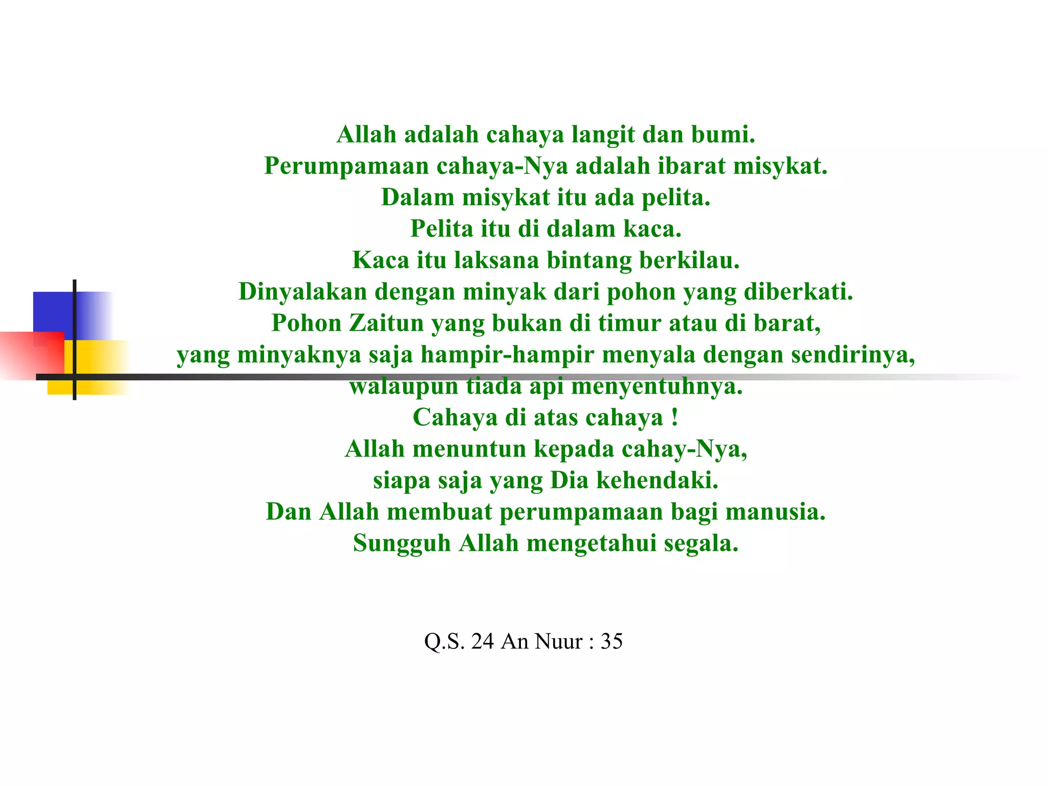 Allah adalah cahaya langit dan bumi. Perumpamaan cahaya-Nya adalah ibarat misykat. Dalam misykat itu ada pelita. Pelita itu di dalam kaca. Kaca itu laksana bintang berkilau. Dinyalakan dengan minyak dari pohon yang diberkati. Pohon Zaitun yang bukan di timur atau di barat, yang minyaknya saja hampir-hampir menyala dengan sendirinya, walaupun tiada api menyentuhnya. Cahaya di atas cahaya ! Allah menuntun kepada cahay-Nya, siapa saja yang Dia kehendaki. Dan Allah membuat perumpamaan bagi manusia. Sungguh Allah mengetahui segala. Q.S. 24 An Nuur : 35 