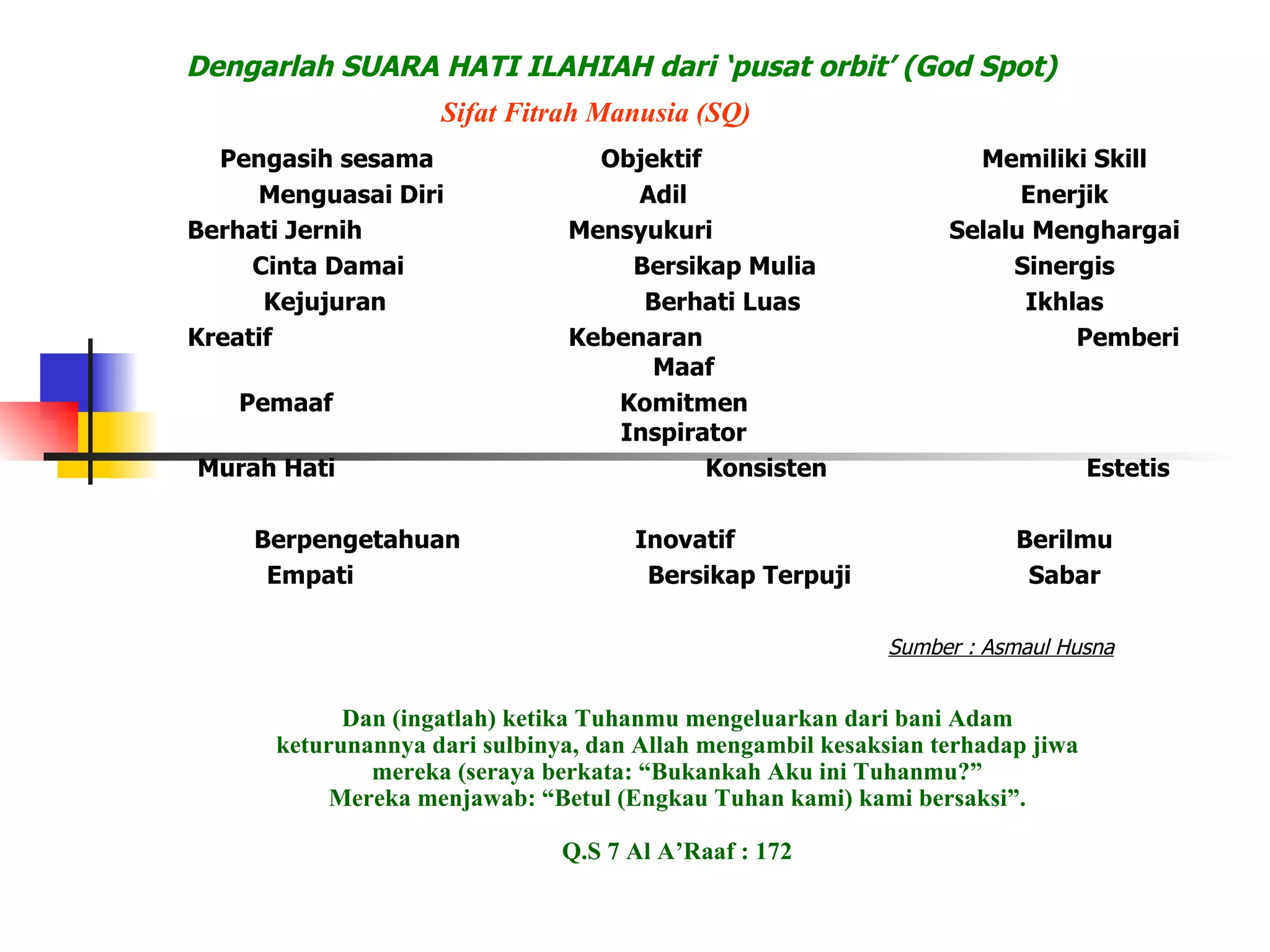Pengasih sesama Objektif Memiliki Skill Menguasai Diri Adil Enerjik Berhati Jernih Mensyukuri Selalu Menghargai Cinta Damai Bersikap Mulia Sinergis Kejujuran Berhati Luas Ikhlas Kreatif Kebenaran Pemberi Maaf Pemaaf Komitmen Inspirator Murah Hati Konsisten Estetis Pembuka Hati Mandiri Pendelegasi Berpengetahuan Inovatif Berilmu Empati Bersikap Terpuji Sabar Sumber : Asmaul Husna Langkah 2  :  Dengarlah SUARA HATI ILAHIAH dari ‘pusat orbit’ (God Spot) Sifat Fitrah Manusia (SQ) Dan (ingatlah) ketika Tuhanmu mengeluarkan dari bani Adam keturunannya dari sulbinya, dan Allah mengambil kesaksian terhadap jiwa mereka (seraya berkata: “Bukankah Aku ini Tuhanmu?” Mereka menjawab: “Betul (Engkau Tuhan kami) kami bersaksi”. Q.S 7 Al A’Raaf : 172 
