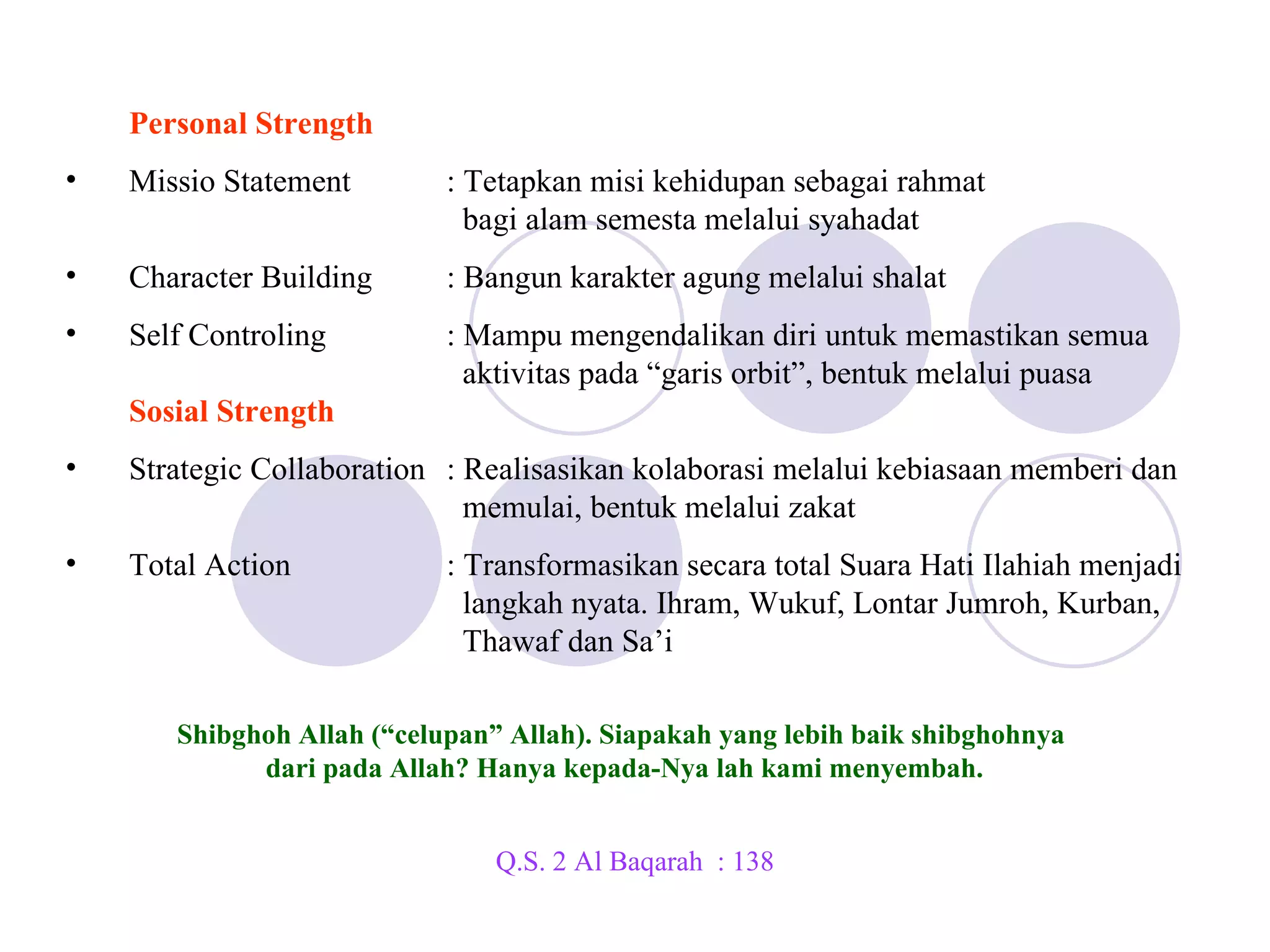 PERSONAL & SOCIAL STRENGTH Lima Lintasan Orbit Personal Strength Missio Statement : Tetapkan misi kehidupan sebagai rahmat    bagi alam semesta melalui syahadat Character Building : Bangun karakter agung melalui shalat Self Controling : Mampu mengendalikan diri untuk memastikan semua    aktivitas pada “garis orbit”, bentuk melalui puasa  Sosial Strength Strategic Collaboration : Realisasikan kolaborasi melalui kebiasaan memberi dan    memulai, bentuk melalui zakat Total Action : Transformasikan secara total Suara Hati Ilahiah menjadi    langkah nyata. Ihram, Wukuf, Lontar Jumroh, Kurban,    Thawaf dan Sa’i Shibghoh Allah (“celupan” Allah). Siapakah yang lebih baik shibghohnya  dari pada Allah? Hanya kepada-Nya lah kami menyembah. Q.S. 2 Al Baqarah  : 138 