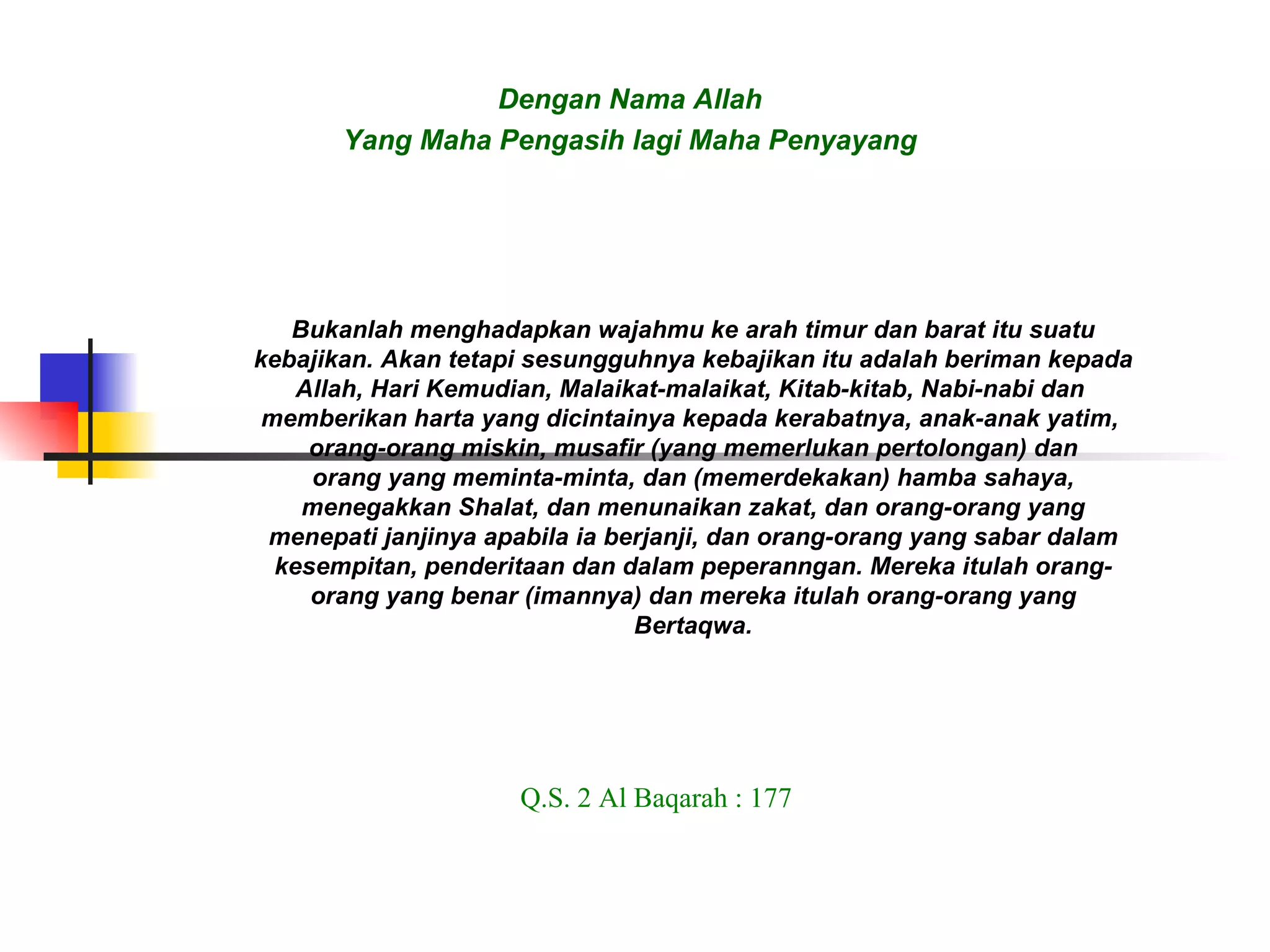Dengan Nama Allah Yang Maha Pengasih lagi Maha Penyayang Bukanlah menghadapkan wajahmu ke arah timur dan barat itu suatu kebajikan. Akan tetapi sesungguhnya kebajikan itu adalah beriman kepada Allah, Hari Kemudian, Malaikat-malaikat, Kitab-kitab, Nabi-nabi dan  memberikan harta yang dicintainya kepada kerabatnya, anak-anak yatim,  orang-orang miskin, musafir (yang memerlukan pertolongan) dan orang yang meminta-minta, dan (memerdekakan) hamba sahaya, menegakkan Shalat, dan menunaikan zakat, dan orang-orang yang menepati janjinya apabila ia berjanji, dan orang-orang yang sabar dalam kesempitan, penderitaan dan dalam peperanngan. Mereka itulah orang- orang yang benar (imannya) dan mereka itulah orang-orang yang Bertaqwa. Q.S. 2 Al Baqarah : 177 