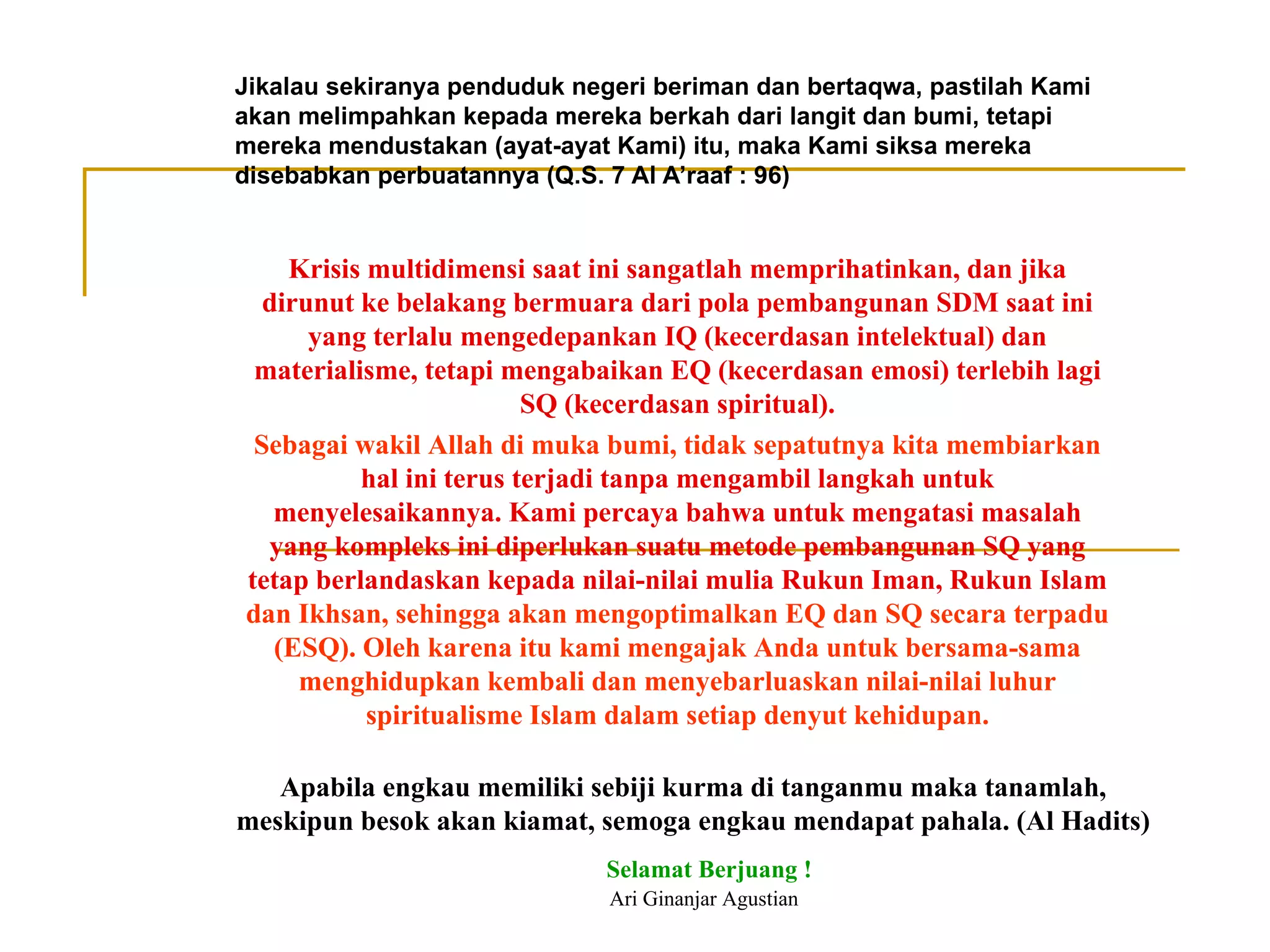 Jikalau sekiranya penduduk negeri beriman dan bertaqwa, pastilah Kami akan melimpahkan kepada mereka berkah dari langit dan bumi, tetapi mereka mendustakan (ayat-ayat Kami) itu, maka Kami siksa mereka disebabkan perbuatannya (Q.S. 7 Al A’raaf : 96) Krisis multidimensi saat ini sangatlah memprihatinkan, dan jika dirunut ke belakang bermuara dari pola pembangunan SDM saat ini yang terlalu mengedepankan IQ (kecerdasan intelektual) dan materialisme, tetapi mengabaikan EQ (kecerdasan emosi) terlebih lagi SQ (kecerdasan spiritual). Sebagai wakil Allah di muka bumi, tidak sepatutnya kita membiarkan  hal ini terus terjadi tanpa mengambil langkah untuk menyelesaikannya. Kami percaya bahwa untuk mengatasi masalah yang kompleks ini diperlukan suatu metode pembangunan SQ yang tetap berlandaskan kepada nilai-nilai mulia Rukun Iman, Rukun Islam  dan Ikhsan, sehingga akan mengoptimalkan EQ dan SQ secara terpadu (ESQ). Oleh karena itu kami mengajak Anda untuk bersama-sama menghidupkan kembali dan menyebarluaskan nilai-nilai luhur spiritualisme Islam dalam setiap denyut kehidupan. Apabila engkau memiliki sebiji kurma di tanganmu maka tanamlah, meskipun besok akan kiamat, semoga engkau mendapat pahala. (Al Hadits) Selamat Berjuang ! Ari Ginanjar Agustian 