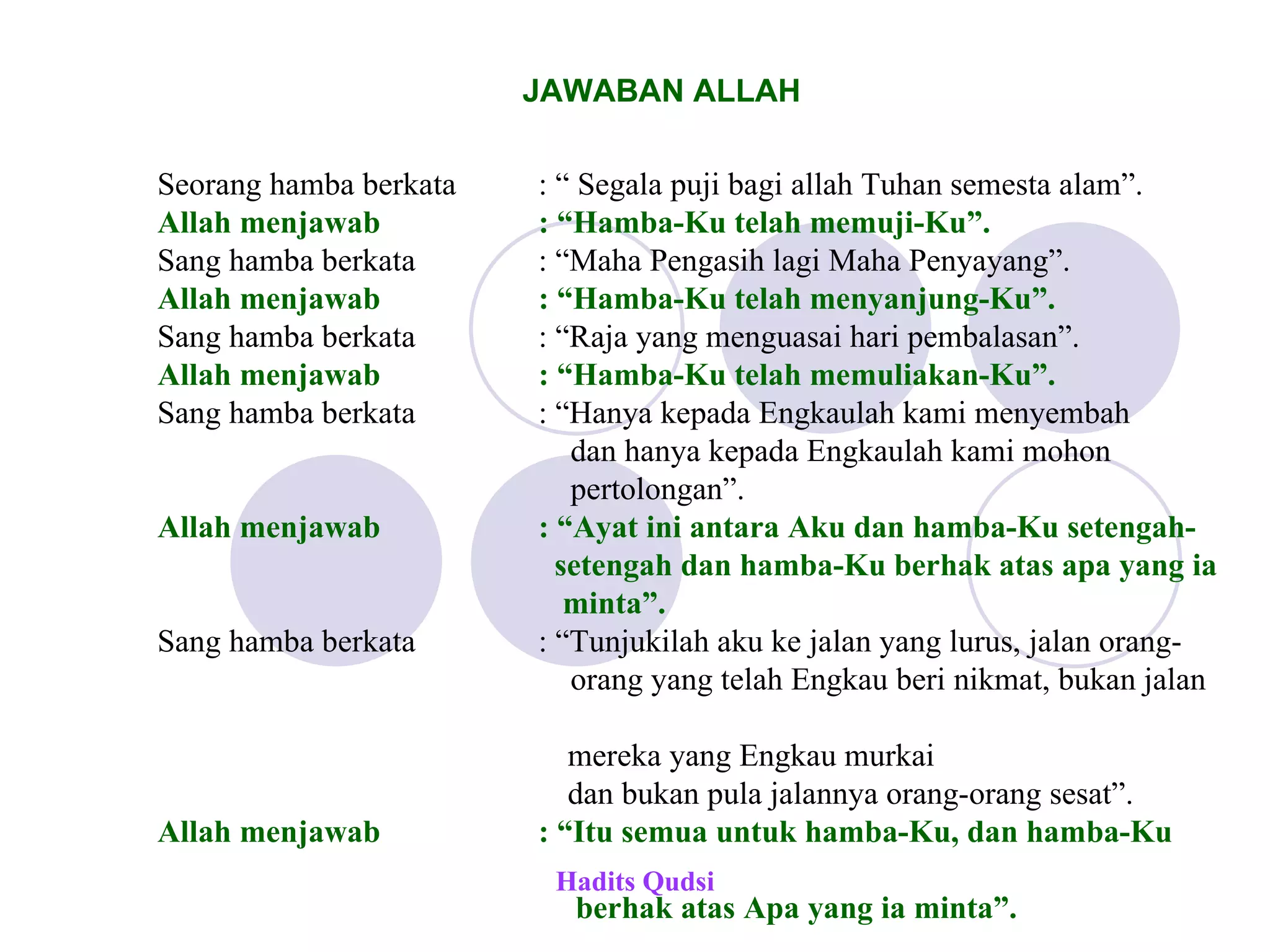 JAWABAN ALLAH Hadits Qudsi Seorang hamba berkata : “ Segala puji bagi allah Tuhan semesta alam”. Allah menjawab : “Hamba-Ku telah memuji-Ku”. Sang hamba berkata : “Maha Pengasih lagi Maha Penyayang”. Allah menjawab : “Hamba-Ku telah menyanjung-Ku”. Sang hamba berkata : “Raja yang menguasai hari pembalasan”. Allah menjawab  : “Hamba-Ku telah memuliakan-Ku”. Sang hamba berkata  : “Hanya kepada Engkaulah kami menyembah   dan hanya kepada Engkaulah kami mohon    pertolongan”. Allah menjawab  : “Ayat ini antara Aku dan hamba-Ku setengah-   setengah dan hamba-Ku berhak atas apa yang ia    minta”. Sang hamba berkata  : “Tunjukilah aku ke jalan yang lurus, jalan orang-   orang yang telah Engkau beri nikmat, bukan jalan  mereka yang Engkau murkai dan bukan pula jalannya orang-orang sesat”. Allah menjawab  : “Itu semua untuk hamba-Ku, dan hamba-Ku  berhak atas Apa yang ia minta”. 