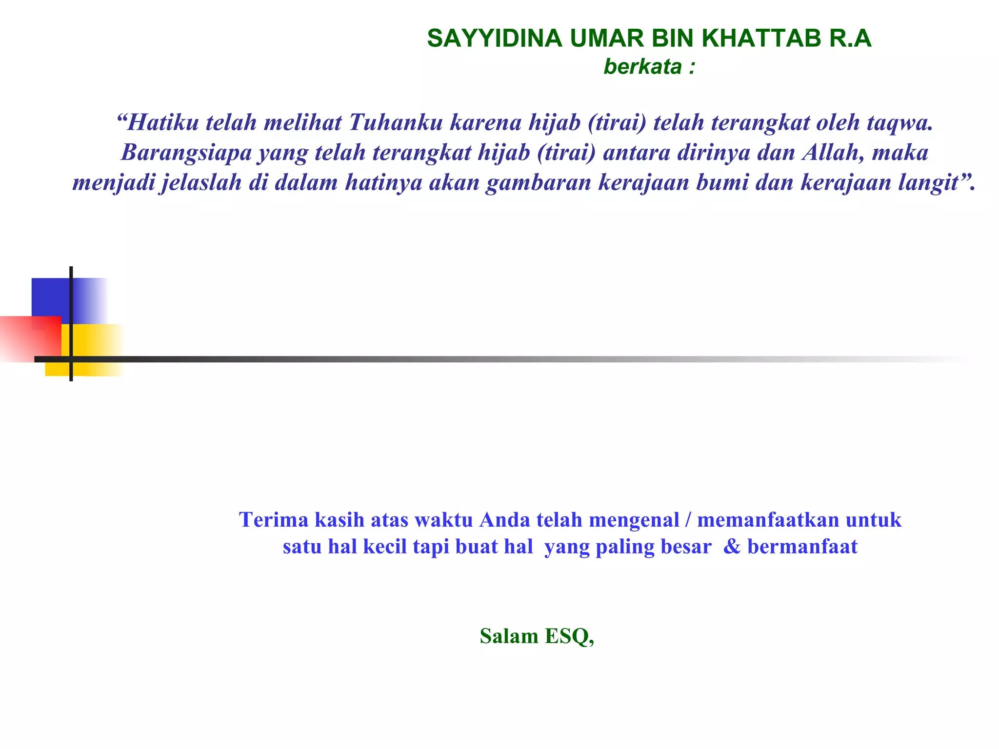 SAYYIDINA UMAR BIN KHATTAB R.A berkata : “ Hatiku telah melihat Tuhanku karena hijab (tirai) telah terangkat oleh taqwa. Barangsiapa yang telah terangkat hijab (tirai) antara dirinya dan Allah, maka menjadi jelaslah di dalam hatinya akan gambaran kerajaan bumi dan kerajaan langit”. Terima kasih atas waktu Anda telah mengenal / memanfaatkan untuk satu hal kecil tapi buat hal  yang paling besar  & bermanfaat Salam ESQ, 