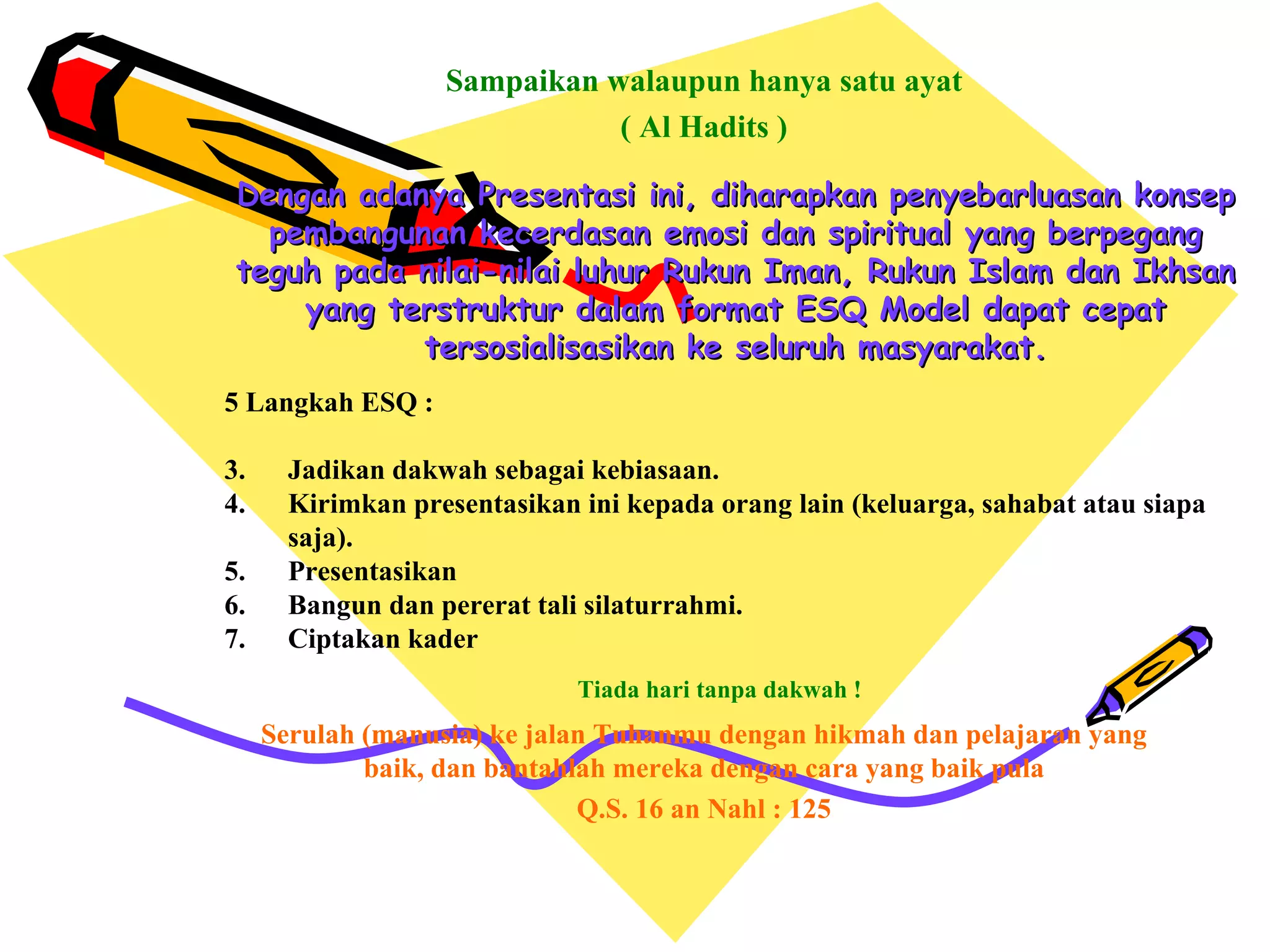Dengan adanya Presentasi ini, diharapkan penyebarluasan konsep pembangunan kecerdasan emosi dan spiritual yang berpegang teguh pada nilai-nilai luhur Rukun Iman, Rukun Islam dan Ikhsan yang terstruktur dalam format ESQ Model dapat cepat tersosialisasikan ke seluruh masyarakat. Sampaikan walaupun hanya satu ayat ( Al Hadits ) 5 Langkah ESQ : Jadikan dakwah sebagai kebiasaan. Kirimkan presentasikan ini kepada orang lain (keluarga, sahabat atau siapa saja). Presentasikan Bangun dan pererat tali silaturrahmi. Ciptakan kader Tiada hari tanpa dakwah ! Serulah (manusia) ke jalan Tuhanmu dengan hikmah dan pelajaran yang baik, dan bantahlah mereka dengan cara yang baik pula Q.S. 16 an Nahl : 125 