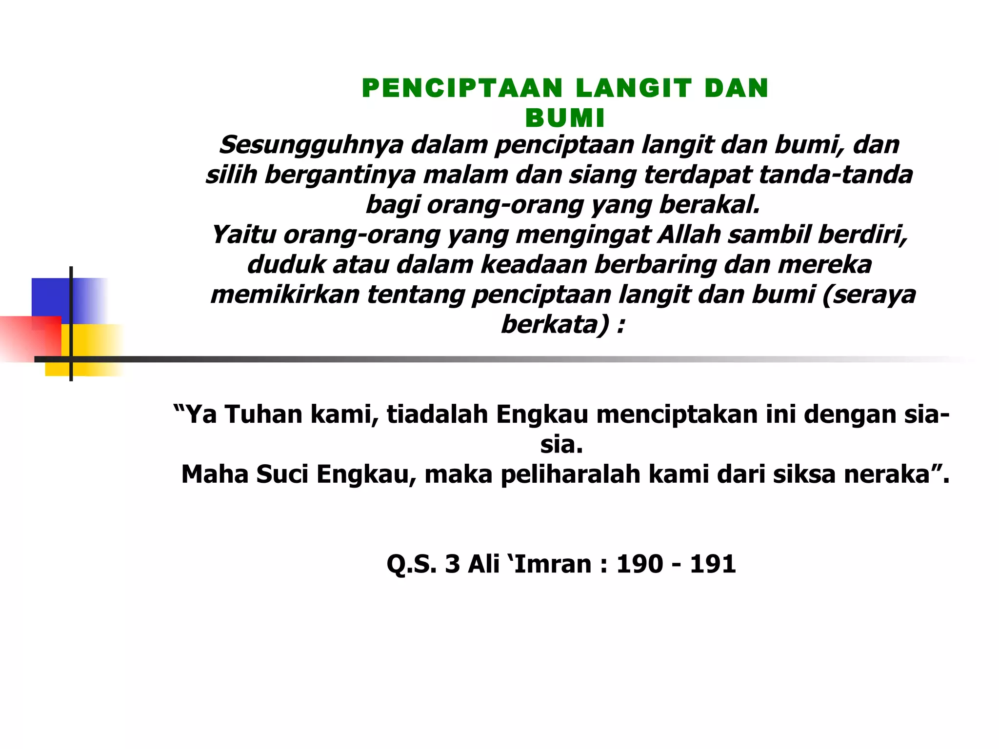 Sesungguhnya dalam penciptaan langit dan bumi, dan  silih bergantinya malam dan siang terdapat tanda-tanda  bagi orang-orang yang berakal. Yaitu orang-orang yang mengingat Allah sambil berdiri,  duduk atau dalam keadaan berbaring dan mereka  memikirkan tentang penciptaan langit dan bumi (seraya berkata) :   “Ya Tuhan kami, tiadalah Engkau menciptakan ini dengan sia-sia.  Maha Suci Engkau, maka peliharalah kami dari siksa neraka”. Q.S. 3 Ali ‘Imran : 190 - 191 PENCIPTAAN LANGIT DAN BUMI 