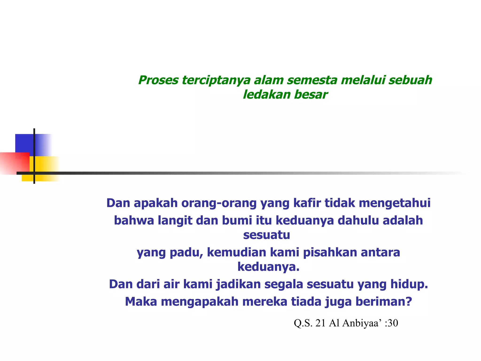Proses terciptanya alam semesta melalui sebuah ledakan besar Dan apakah orang-orang yang kafir tidak mengetahui  bahwa langit dan bumi itu keduanya dahulu adalah sesuatu  yang padu, kemudian kami pisahkan antara keduanya. Dan dari air kami jadikan segala sesuatu yang hidup. Maka mengapakah mereka tiada juga beriman? BIG BANG Q.S. 21 Al Anbiyaa’ :30 