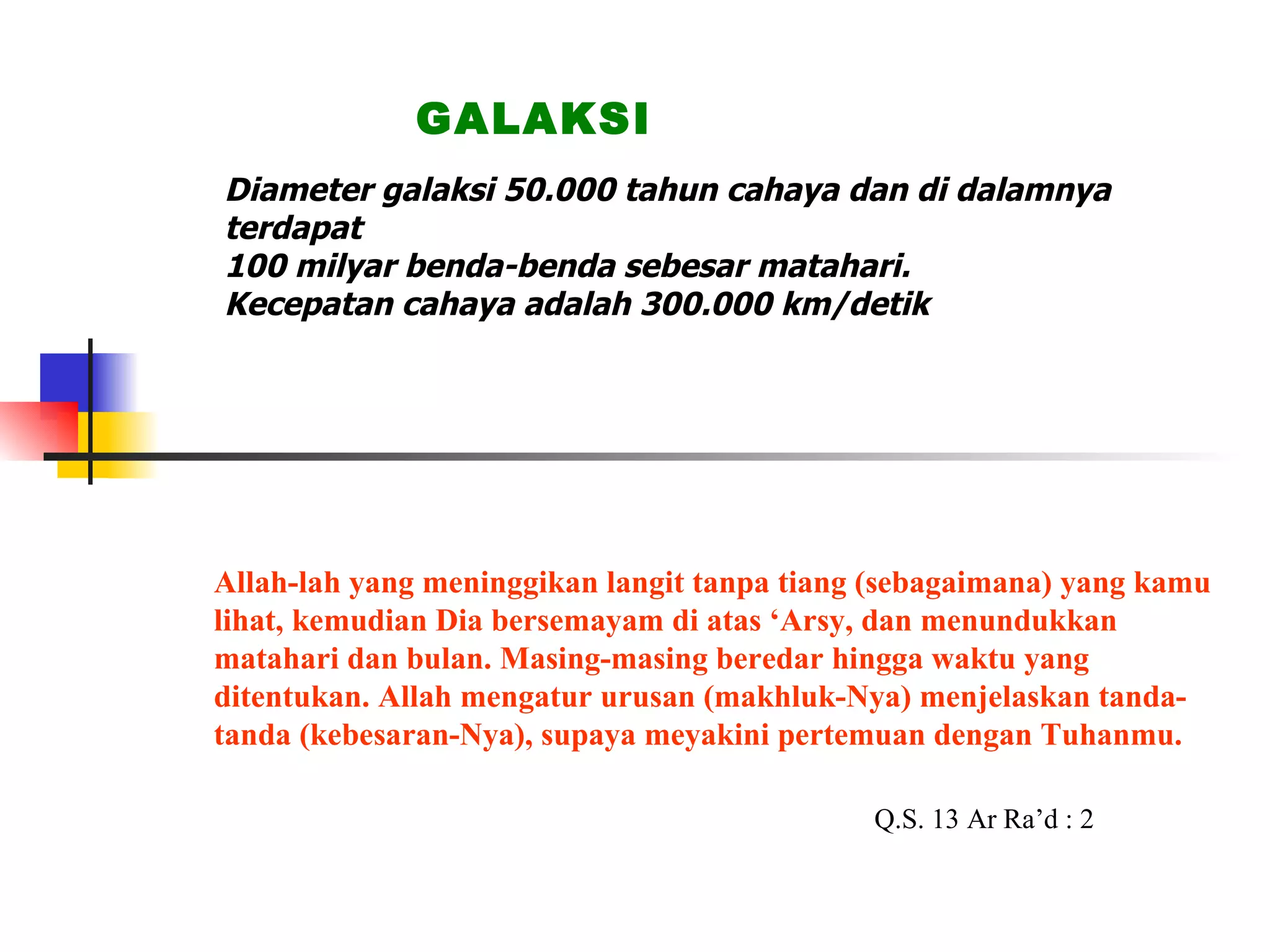 Diameter galaksi 50.000 tahun cahaya dan di dalamnya terdapat 100 milyar benda-benda sebesar matahari. Kecepatan cahaya adalah 300.000 km/detik GALAKSI Allah-lah yang meninggikan langit tanpa tiang (sebagaimana) yang kamu lihat, kemudian Dia bersemayam di atas ‘Arsy, dan menundukkan matahari dan bulan. Masing-masing beredar hingga waktu yang ditentukan. Allah mengatur urusan (makhluk-Nya) menjelaskan tanda-tanda (kebesaran-Nya), supaya meyakini pertemuan dengan Tuhanmu. Q.S. 13 Ar Ra’d : 2 