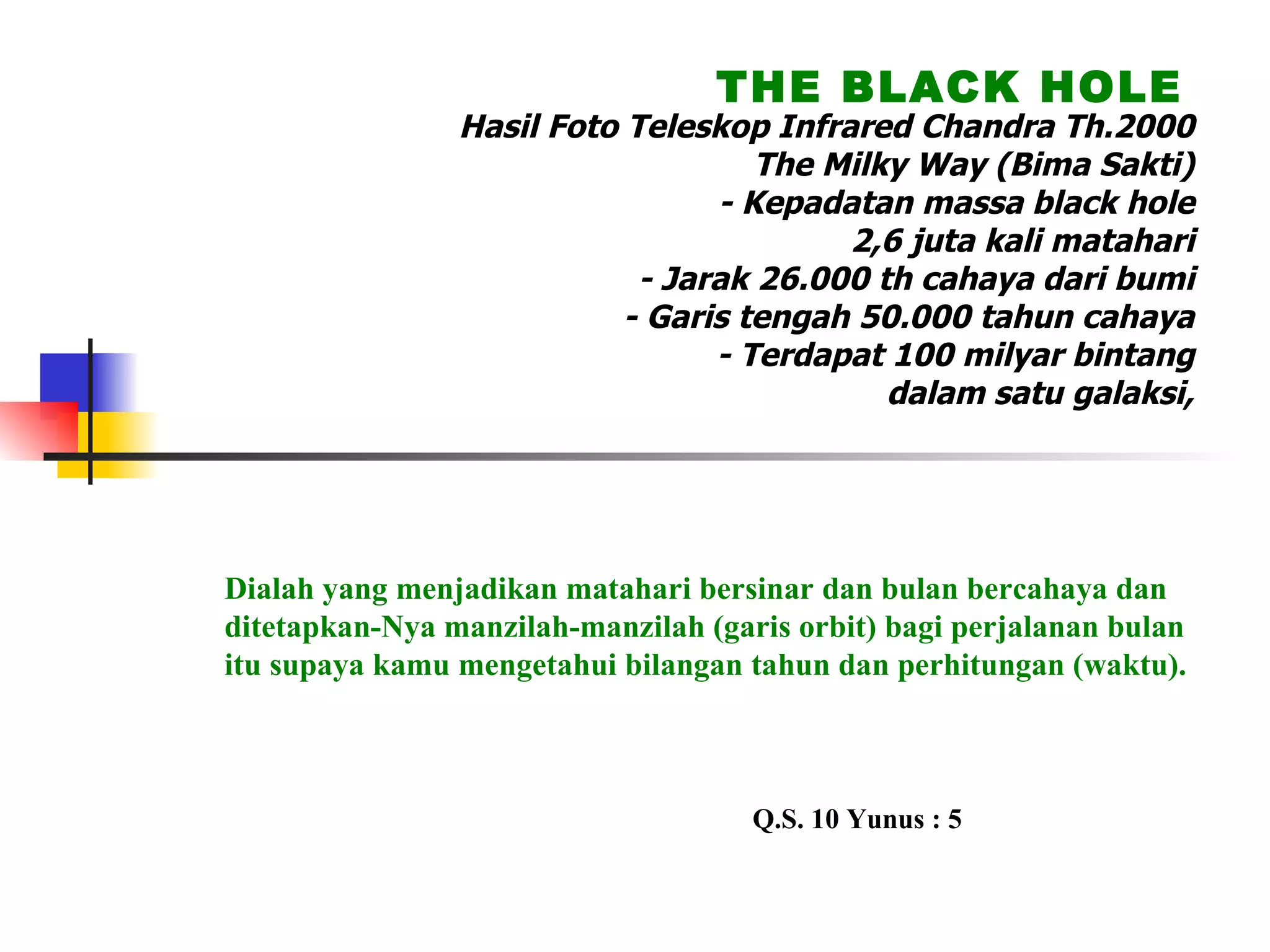 Hasil Foto Teleskop Infrared Chandra Th.2000 The Milky Way (Bima Sakti) - Kepadatan massa black hole 2,6 juta kali matahari - Jarak 26.000 th cahaya dari bumi - Garis tengah 50.000 tahun cahaya - Terdapat 100 milyar bintang dalam satu galaksi, semua ber-Thawaf THE BLACK HOLE Dialah yang menjadikan matahari bersinar dan bulan bercahaya dan ditetapkan-Nya manzilah-manzilah (garis orbit) bagi perjalanan bulan itu supaya kamu mengetahui bilangan tahun dan perhitungan (waktu). Q.S. 10 Yunus : 5 