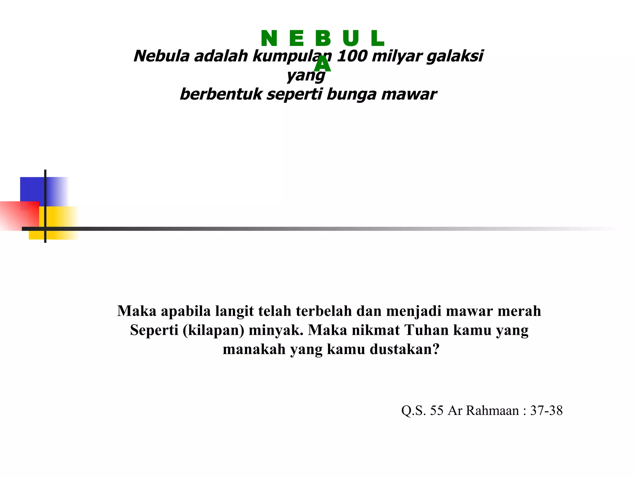 Nebula adalah kumpulan 100 milyar galaksi yang  berbentuk seperti bunga mawar N E B U L A Maka apabila langit telah terbelah dan menjadi mawar merah  Seperti (kilapan) minyak. Maka nikmat Tuhan kamu yang  manakah yang kamu dustakan? Q.S. 55 Ar Rahmaan : 37-38 
