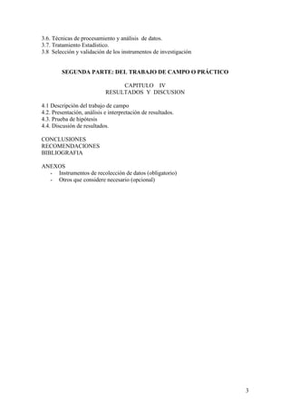 3.6. Técnicas de procesamiento y análisis de datos.
3.7. Tratamiento Estadístico.
3.8 Selección y validación de los instrumentos de investigación


         SEGUNDA PARTE: DEL TRABAJO DE CAMPO O PRÁCTICO

                                 CAPITULO IV
                            RESULTADOS Y DISCUSION

4.1 Descripción del trabajo de campo
4.2. Presentación, análisis e interpretación de resultados.
4.3. Prueba de hipótesis
4.4. Discusión de resultados.

CONCLUSIONES
RECOMENDACIONES
BIBLIOGRAFIA

ANEXOS
  - Instrumentos de recolección de datos (obligatorio)
  - Otros que considere necesario (opcional)




                                                                  3
 