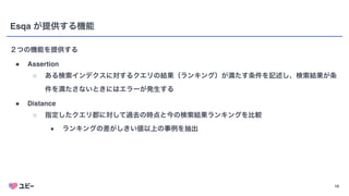 10
Esqa が提供する機能
２つの機能を提供する
● Assertio
n

○ ある検索インデクスに対するクエリの結果（ランキング）が満たす条件を記述し、検索結果が条
件を満たさないときにはエラーが発生する
● Distanc
e

○ 指定したクエリ郡に対して過去の時点と今の検索結果ランキングを比較
■ ランキングの差がしきい値以上の事例を抽出
 
