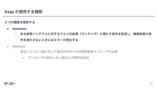 11
Esqa が提供する機能
２つの機能を提供する
● Assertio
n

○ ある検索インデクスに対するクエリの結果（ランキング）が満たす条件を記述し、検索結果が条
件を満たさないときにはエラーが発生する
● Distanc
e

○ 指定したクエリ郡に対して過去の時点と今の検索結果ランキングを比較
■ ランキングの差がしきい値以上の事例を抽出
 