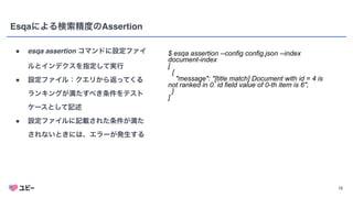 12
Esqaによる検索精度のAssertion
● esqa assertion コマンドに設定ファイ
ルとインデクスを指定して実行
● 設定ファイル：クエリから返ってくる
ランキングが満たすべき条件をテスト
ケースとして記述
● 設定ファイルに記載された条件が満た
されないときには、エラーが発生する
$ esqa assertion --config config.json --index
document-index


[


{


"message": "[title match] Document with id = 4 is
not ranked in 0. id field value of 0-th item is 6",


}


]
 