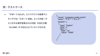 18
例：テストケース
● 「すぽーつ おんが」というクエリの結果ラン
キングでは「スポーツ 音楽」という内容（ク
エリがかな漢字変換された内容）を含む文書
（id 4389）が３位以上にランキングされる
{


"name": "yomigana prefix match",


"query": "すぽーつ おんが",


"asserts": [


{


"type": "higher",


"rank": 3,


"item": {


"field": "id",


"value": "4389"


}


}


]


}


 