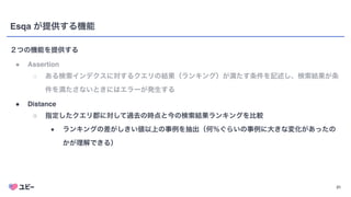 21
Esqa が提供する機能
２つの機能を提供する
● Assertio
n

○ ある検索インデクスに対するクエリの結果（ランキング）が満たす条件を記述し、検索結果が条
件を満たさないときにはエラーが発生する
● Distanc
e

○ 指定したクエリ郡に対して過去の時点と今の検索結果ランキングを比較
■ ランキングの差がしきい値以上の事例を抽出（何％ぐらいの事例に大きな変化があったの
かが理解できる）
 