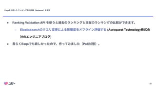 22
Esqaを利用したランキング間の距離（distance）を測定
● Ranking Validation API を使うと過去のランキングと現在のランキングの比較ができます。
○ Elasticsearchのクエリ変更による影響度をオフライン評価する (Acroquest Technology株式会
社のエンジニアブログ
)

● 長らくEsqaでも欲しかったので、作ってみました（PoC状態）。
 