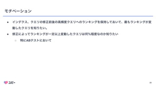 23
モチベーション
● インデクス、クエリの修正前後の高頻度クエリへのランキングを保持しておいて、最もランキングが変
動したクエリを知りたい。
● 修正によってランキングが一定以上変動したクエリは何％程度なのか知りたい
○ 特にABテストにおいて
 