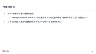 25
今後の開発
● テスト条件で文書の特徴を指定
○ Decay Factorなどのテストでは文書自体よりも文書の条件（作成年月日など）を指定したい
● クエリに対して過去の複数時点でのランキング一覧を表示したい
 