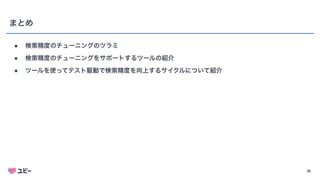 26
まとめ
● 検索精度のチューニングのツラミ
● 検索精度のチューニングをサポートするツールの紹介
● ツールを使ってテスト駆動で検索精度を向上するサイクルについて紹介
 