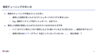 4
精度チューニングの辛い点
● 精度のチューニング作業はストレスが多い
○ 適用した施策が思ったようにダッシュボードのスコアに寄与しない
○ E.g., 精度モニタリング用ダッシュボード、A/Bテスト
● 適応した施策が意図したとおりになされているのか分からず不安
○ いくつかクエリ発行してみて期待したように動いているように見えるが。。(確信が持てない)？
○ 施策が思わぬ副作用（デグレ）を起こしてしまっていないか。。。（疑心暗鬼）？
4
 
