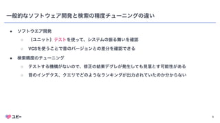 5
一般的なソフトウェア開発と検索の精度チューニングの違い
● ソフトウエア開発
○ （ユニット）テストを使って、システムの振る舞いを確認
○ VCSを使うことで昔のバージョンとの差分を確認できる
● 検索精度のチューニング
○ テストする機構がないので、修正の結果デグレが発生しても見落とす可能性がある
○ 昔のインデクス、クエリでどのようなランキングが出力されていたのか分からない
 