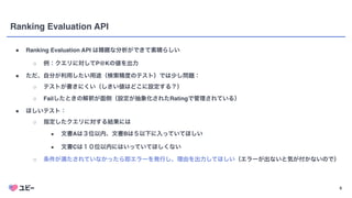 8
Ranking Evaluation API
● Ranking Evaluation API は精緻な分析ができて素晴らしい
○ 例：クエリに対してP@Kの値を出力
● ただ、自分が利用したい用途（検索精度のテスト）では少し問題：
○ テストが書きにくい（しきい値はどこに設定する？）
○ Failしたときの解釈が面倒（設定が抽象化されたRatingで管理されている）
● ほしいテスト：
○ 指定したクエリに対する結果には
■ 文書Aは３位以内、文書Bは５以下に入っていてほしい
■ 文書Cは１０位以内にはいっていてほしくない
○ 条件が満たされていなかったら即エラーを発行し、理由を出力してほしい（エラーが出ないと気が付かないので）
 