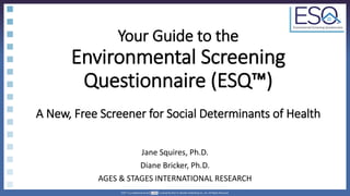 ESQ™ is a trademark of and is owned by Paul H. Brookes Publishing Co., Inc. All Rights Reserved.
Your Guide to the
Environmental Screening
Questionnaire (ESQ™)
A New, Free Screener for Social Determinants of Health
Jane Squires, Ph.D.
Diane Bricker, Ph.D.
AGES & STAGES INTERNATIONAL RESEARCH
 