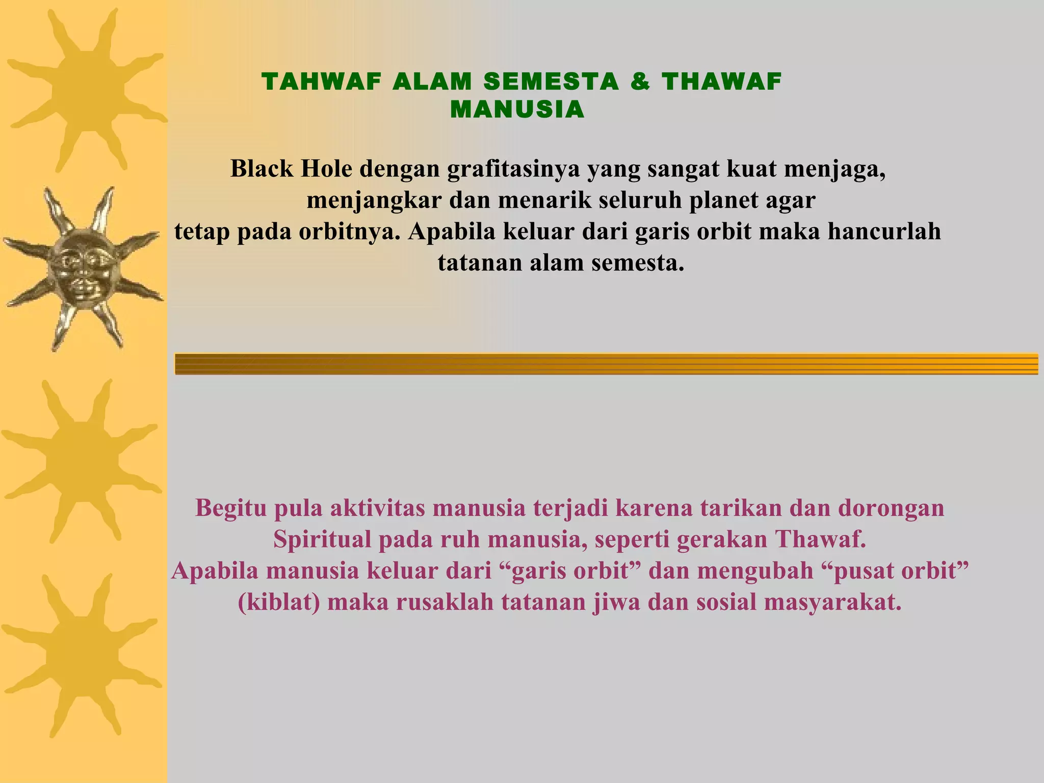 TAHWAF ALAM SEMESTA & THAWAF MANUSIA Black Hole dengan grafitasinya yang sangat kuat menjaga,  menjangkar dan menarik seluruh planet agar tetap pada orbitnya. Apabila keluar dari garis orbit maka hancurlah  tatanan alam semesta. Begitu pula aktivitas manusia terjadi karena tarikan dan dorongan Spiritual pada ruh manusia, seperti gerakan Thawaf. Apabila manusia keluar dari “garis orbit” dan mengubah “pusat orbit” (kiblat) maka rusaklah tatanan jiwa dan sosial masyarakat. 