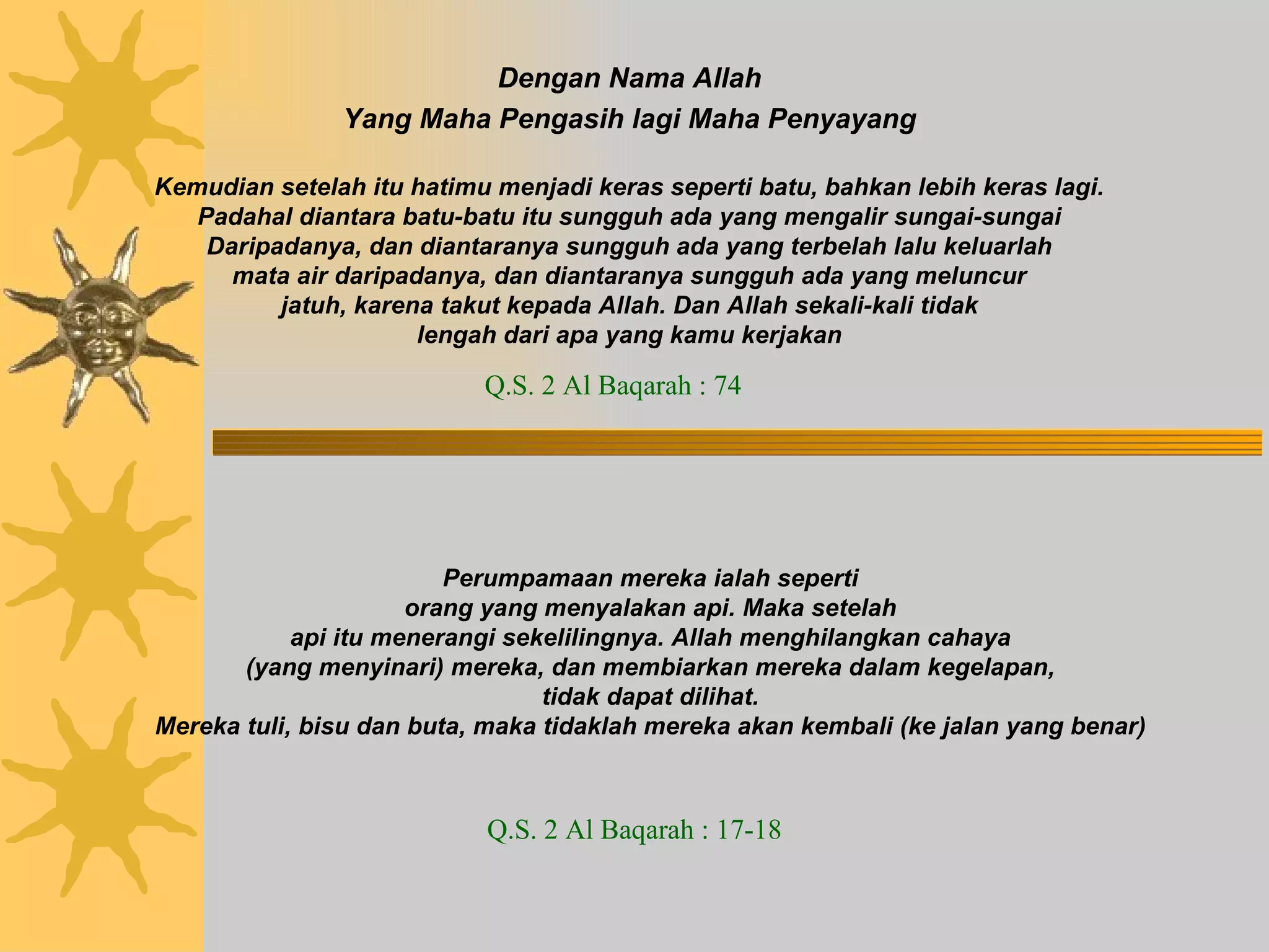 Dengan Nama Allah Yang Maha Pengasih lagi Maha Penyayang Kemudian setelah itu hatimu menjadi keras seperti batu, bahkan lebih keras lagi. Padahal diantara batu-batu itu sungguh ada yang mengalir sungai-sungai Daripadanya, dan diantaranya sungguh ada yang terbelah lalu keluarlah mata air daripadanya, dan diantaranya sungguh ada yang meluncur jatuh, karena takut kepada Allah. Dan Allah sekali-kali tidak lengah dari apa yang kamu kerjakan Q.S. 2 Al Baqarah : 74 Perumpamaan mereka ialah seperti orang yang menyalakan api. Maka setelah api itu menerangi sekelilingnya. Allah menghilangkan cahaya (yang menyinari) mereka, dan membiarkan mereka dalam kegelapan, tidak dapat dilihat. Mereka tuli, bisu dan buta, maka tidaklah mereka akan kembali (ke jalan yang benar) Q.S. 2 Al Baqarah : 17-18 