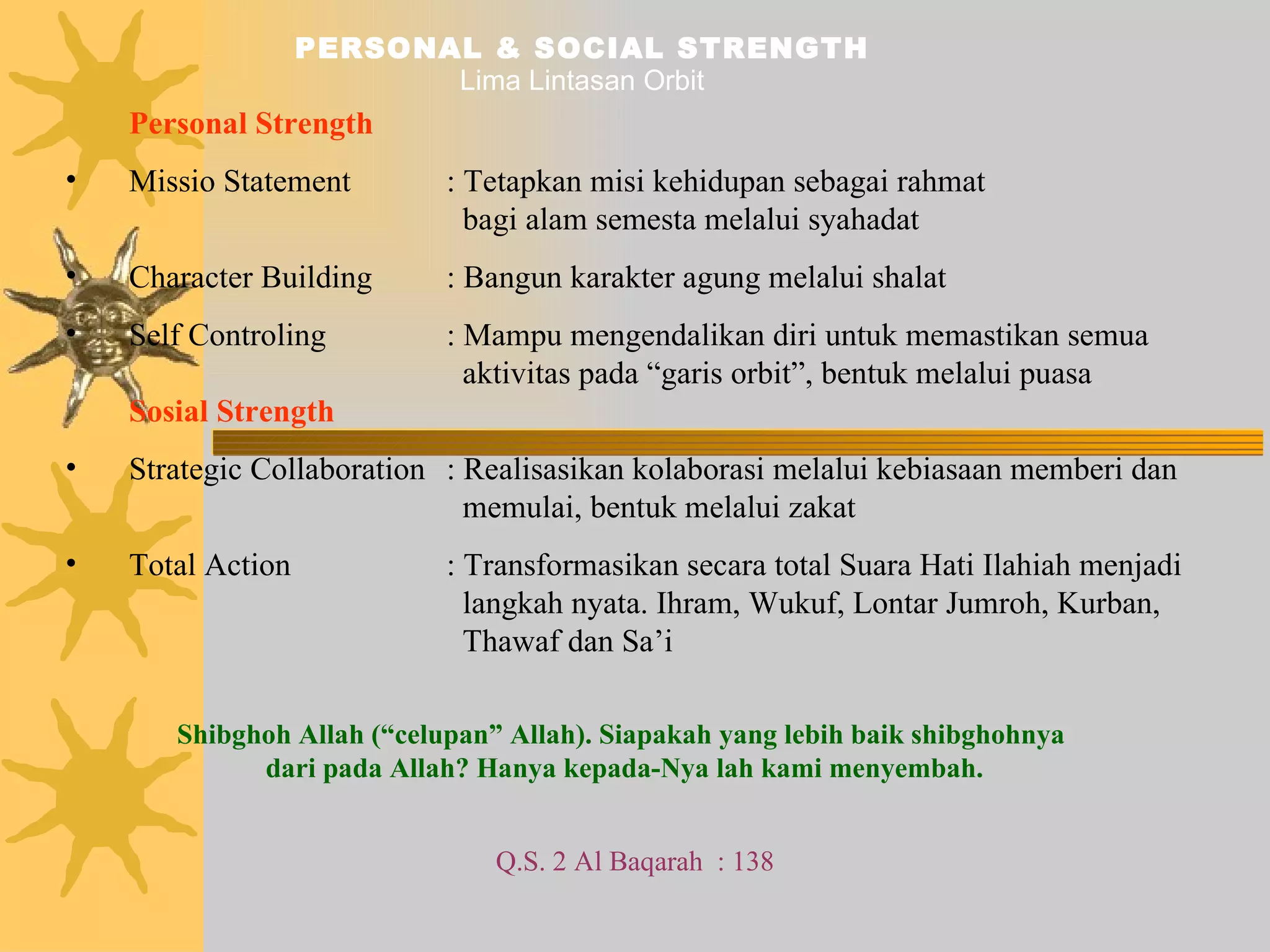 PERSONAL & SOCIAL STRENGTH Lima Lintasan Orbit Personal Strength Missio Statement : Tetapkan misi kehidupan sebagai rahmat    bagi alam semesta melalui syahadat Character Building : Bangun karakter agung melalui shalat Self Controling : Mampu mengendalikan diri untuk memastikan semua    aktivitas pada “garis orbit”, bentuk melalui puasa  Sosial Strength Strategic Collaboration : Realisasikan kolaborasi melalui kebiasaan memberi dan    memulai, bentuk melalui zakat Total Action : Transformasikan secara total Suara Hati Ilahiah menjadi    langkah nyata. Ihram, Wukuf, Lontar Jumroh, Kurban,    Thawaf dan Sa’i Shibghoh Allah (“celupan” Allah). Siapakah yang lebih baik shibghohnya  dari pada Allah? Hanya kepada-Nya lah kami menyembah. Q.S. 2 Al Baqarah  : 138 