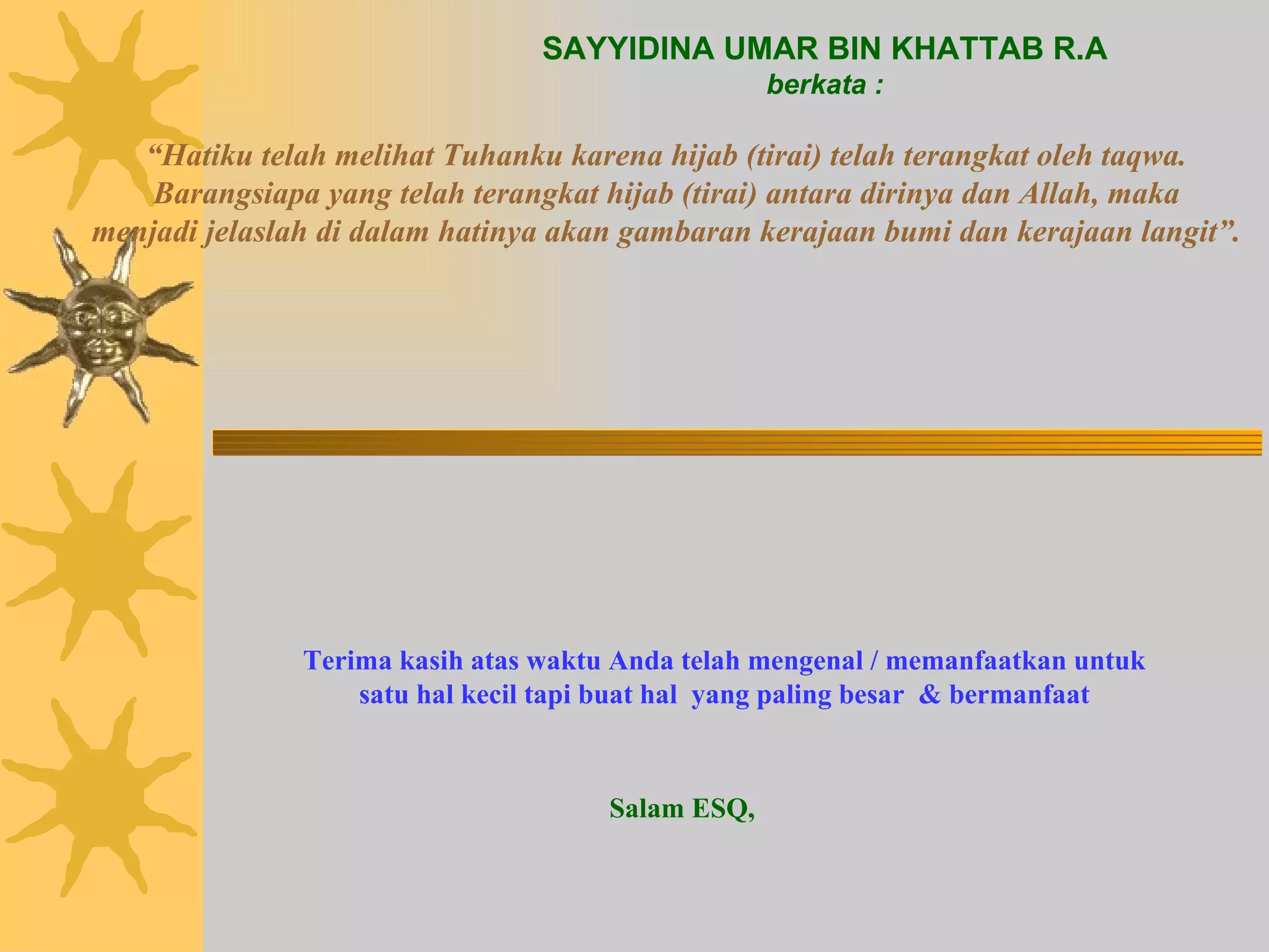 SAYYIDINA UMAR BIN KHATTAB R.A berkata : “ Hatiku telah melihat Tuhanku karena hijab (tirai) telah terangkat oleh taqwa. Barangsiapa yang telah terangkat hijab (tirai) antara dirinya dan Allah, maka menjadi jelaslah di dalam hatinya akan gambaran kerajaan bumi dan kerajaan langit”. Terima kasih atas waktu Anda telah mengenal / memanfaatkan untuk satu hal kecil tapi buat hal  yang paling besar  & bermanfaat Salam ESQ, 