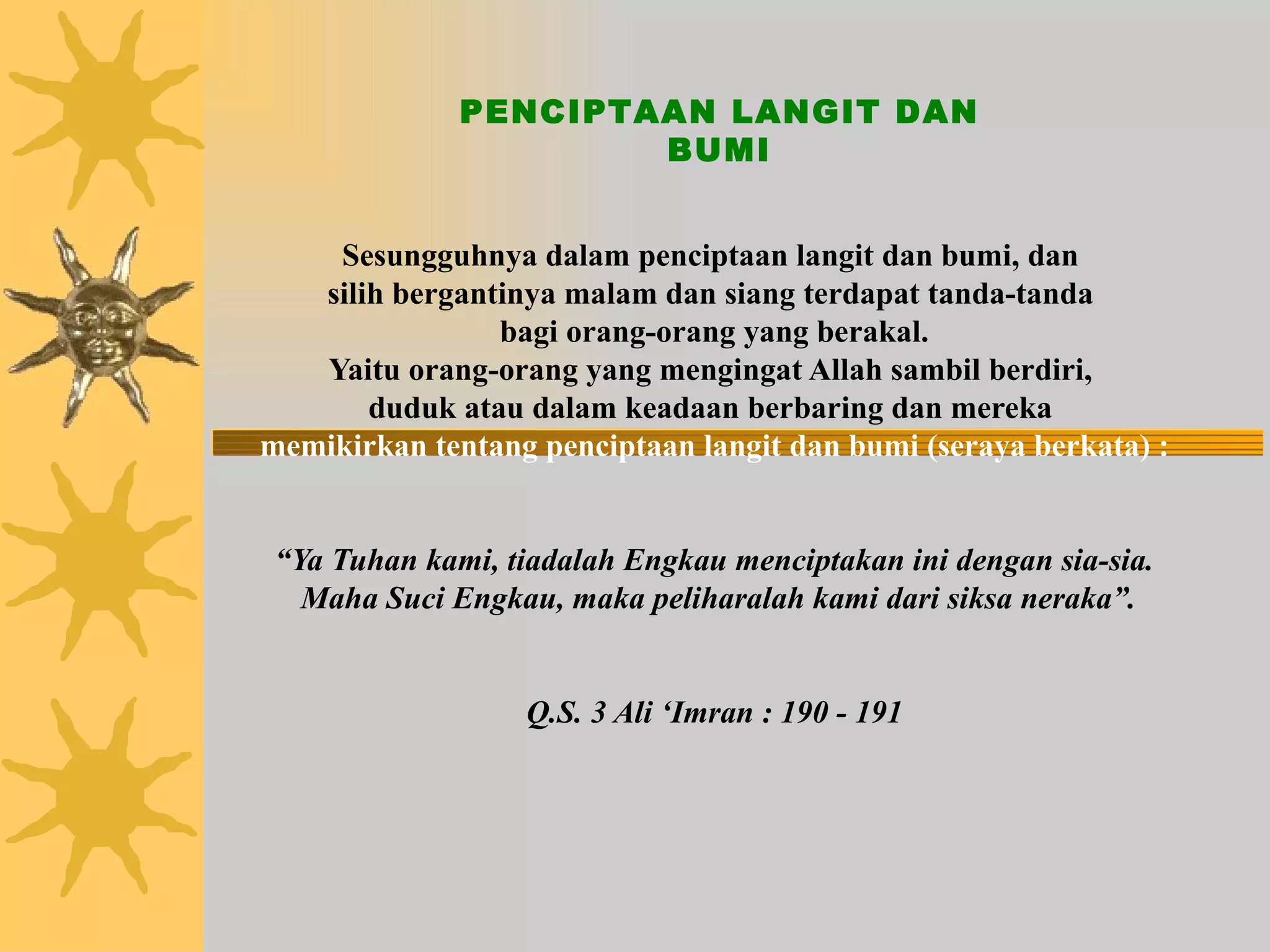 Sesungguhnya dalam penciptaan langit dan bumi, dan  silih bergantinya malam dan siang terdapat tanda-tanda  bagi orang-orang yang berakal. Yaitu orang-orang yang mengingat Allah sambil berdiri,  duduk atau dalam keadaan berbaring dan mereka  memikirkan tentang penciptaan langit dan bumi (seraya berkata) :   “Ya Tuhan kami, tiadalah Engkau menciptakan ini dengan sia-sia.  Maha Suci Engkau, maka peliharalah kami dari siksa neraka”. Q.S. 3 Ali ‘Imran : 190 - 191 PENCIPTAAN LANGIT DAN BUMI 