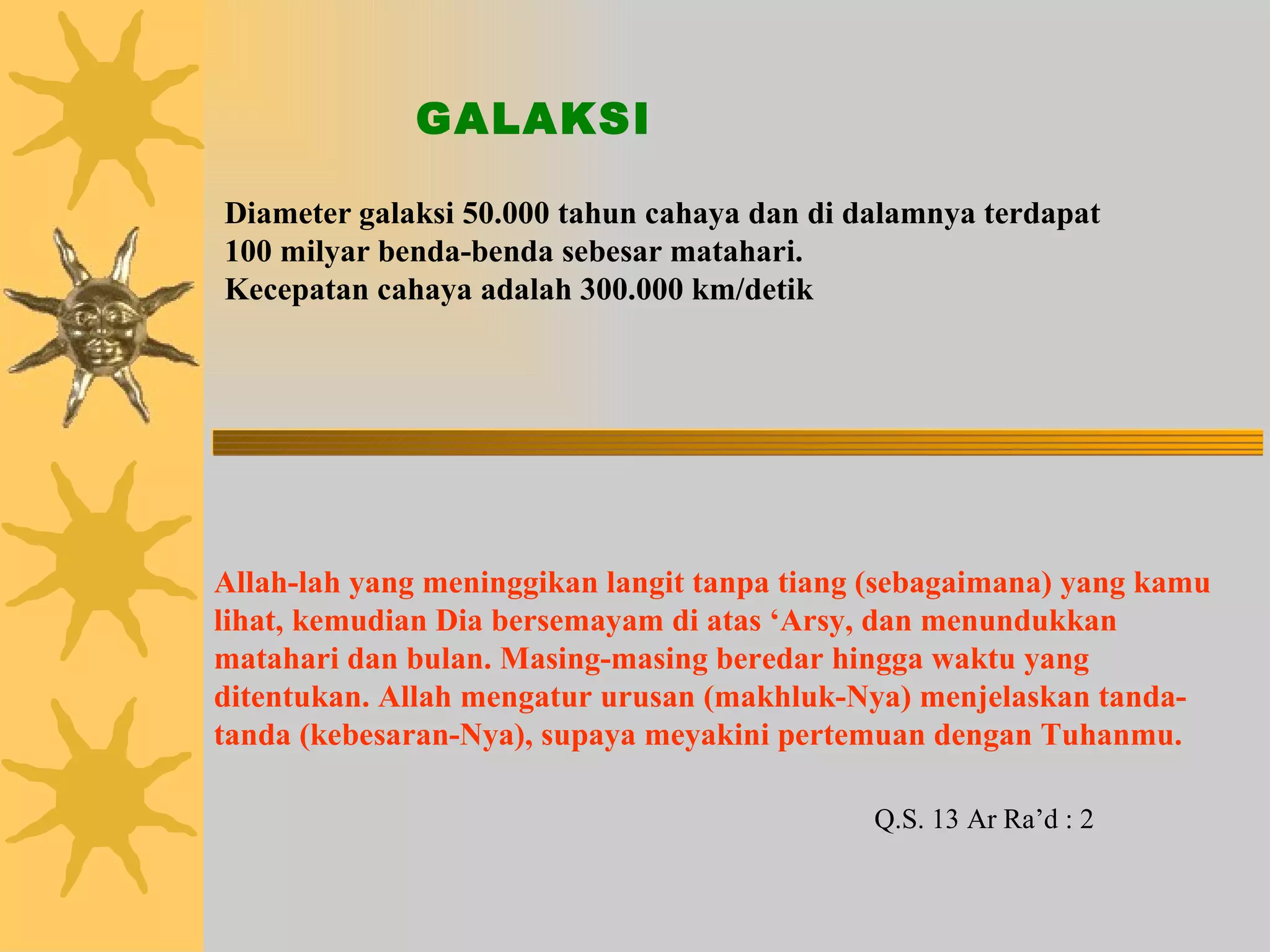 Diameter galaksi 50.000 tahun cahaya dan di dalamnya terdapat 100 milyar benda-benda sebesar matahari. Kecepatan cahaya adalah 300.000 km/detik GALAKSI Allah-lah yang meninggikan langit tanpa tiang (sebagaimana) yang kamu lihat, kemudian Dia bersemayam di atas ‘Arsy, dan menundukkan matahari dan bulan. Masing-masing beredar hingga waktu yang ditentukan. Allah mengatur urusan (makhluk-Nya) menjelaskan tanda-tanda (kebesaran-Nya), supaya meyakini pertemuan dengan Tuhanmu. Q.S. 13 Ar Ra’d : 2 