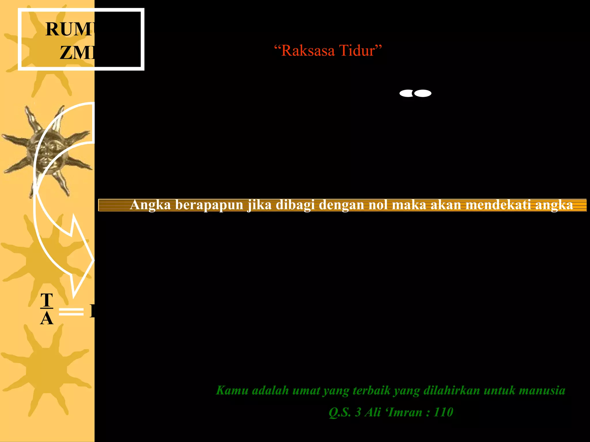 RUMUS
 ZMP                Bangkitkan “Raksasa Tidur” Dalam Diri Anda !


                                             1
                                             0
          Jika Anda Ikhlas dan jernih ( = 0 ) maka Anda akan mendekati yang
                       Maha Tak Terhingga yaitu Allah ( = 1 ).

         Angka berapapun jika dibagi dengan nol maka akan mendekati angka
                                   tak terhingga.
                        Bersihkan diri Anda dari belenggu
                           ( Zero Mind Process = ZMP ).

        T = Tauhid                   Jika T = 1 (Sifat Esa) &
T                                        A = 0 (hati jernih), maka
A   R   A = Abdi (hamba) Allah
        R = Rahmatan lil ‘Aalamin        R = rahmat (karunia) akan menjadi tak terhingga
                                              (tak terhitung)


                        Kamu adalah umat yang terbaik yang dilahirkan untuk manusia
                                          Q.S. 3 Ali ‘Imran : 110
 