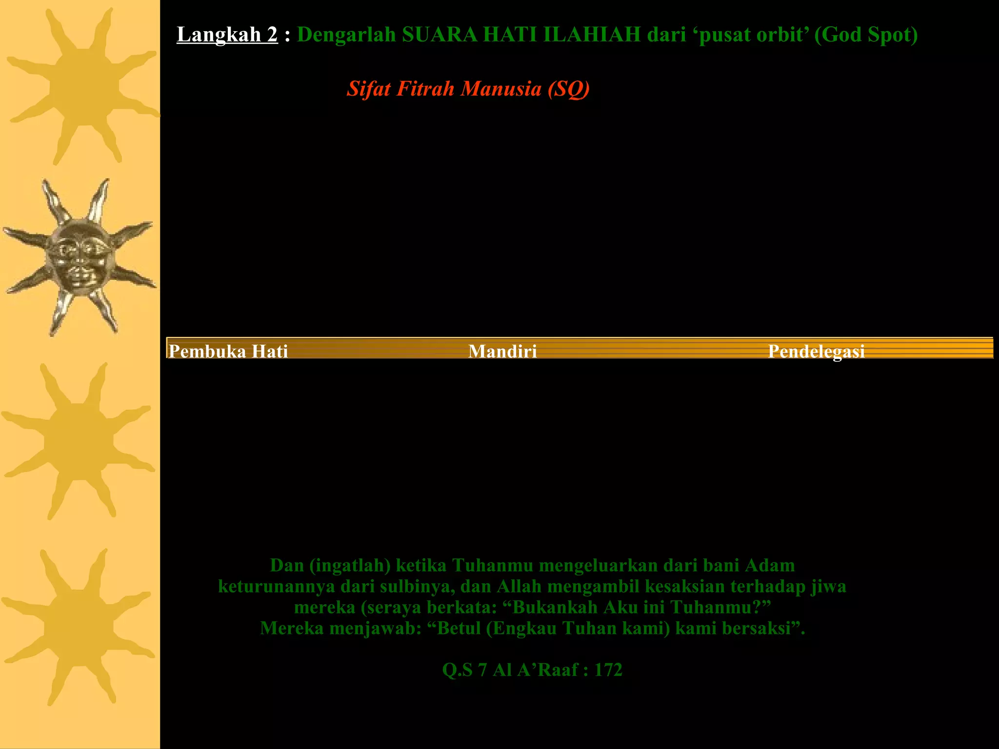 Langkah 2 : Dengarlah SUARA HATI ILAHIAH dari ‘pusat orbit’ (God Spot)

                   Sifat Fitrah Manusia (SQ)
Pengasih sesama                  Objektif                           Memiliki Skill
Menguasai Diri                   Adil                               Enerjik
Berhati Jernih                   Mensyukuri                         Selalu Menghargai
Cinta Damai                      Bersikap Mulia                     Sinergis
Kejujuran                        Berhati Luas                       Ikhlas
Kreatif                          Kebenaran                          Pemberi Maaf
Pemaaf                           Komitmen                           Inspirator
Murah Hati                                  Konsisten                           Estetis
Pembuka Hati                     Mandiri                            Pendelegasi
Berpengetahuan                   Inovatif                           Berilmu
Empati                           Bersikap Terpuji                   Sabar

                                                        Sumber : Asmaul Husna




           Dan (ingatlah) ketika Tuhanmu mengeluarkan dari bani Adam
     keturunannya dari sulbinya, dan Allah mengambil kesaksian terhadap jiwa
             mereka (seraya berkata: “Bukankah Aku ini Tuhanmu?”
          Mereka menjawab: “Betul (Engkau Tuhan kami) kami bersaksi”.

                              Q.S 7 Al A’Raaf : 172
 