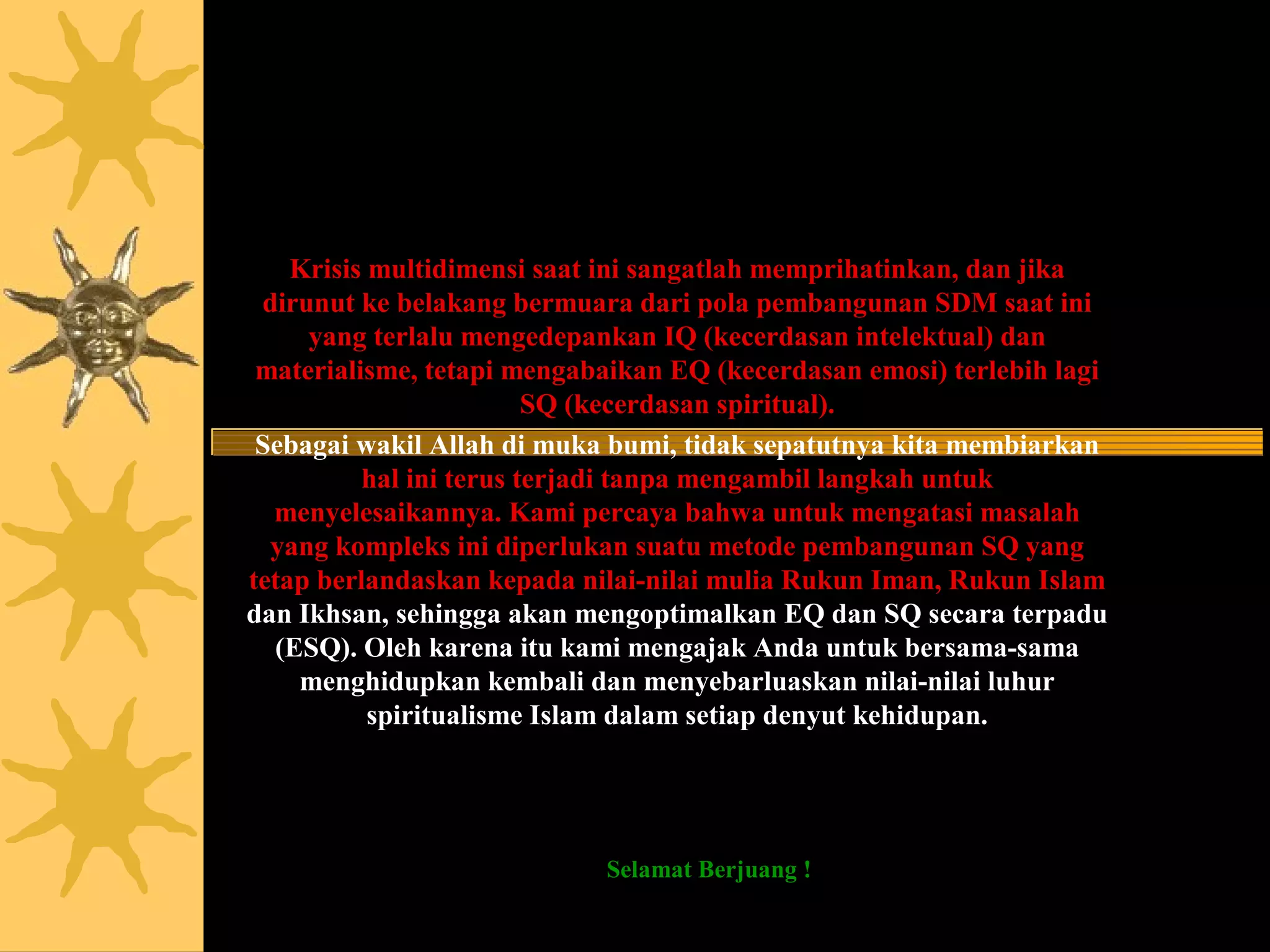 Jikalau sekiranya penduduk negeri beriman dan bertaqwa, pastilah Kami
  akan melimpahkan kepada mereka berkah dari langit dan bumi, tetapi
   mereka mendustakan (ayat-ayat Kami) itu, maka Kami siksa mereka
             disebabkan perbuatannya (Q.S. 7 Al A’raaf : 96)

    Krisis multidimensi saat ini sangatlah memprihatinkan, dan jika
 dirunut ke belakang bermuara dari pola pembangunan SDM saat ini
     yang terlalu mengedepankan IQ (kecerdasan intelektual) dan
 materialisme, tetapi mengabaikan EQ (kecerdasan emosi) terlebih lagi
                         SQ (kecerdasan spiritual).
 Sebagai wakil Allah di muka bumi, tidak sepatutnya kita membiarkan
          hal ini terus terjadi tanpa mengambil langkah untuk
  menyelesaikannya. Kami percaya bahwa untuk mengatasi masalah
  yang kompleks ini diperlukan suatu metode pembangunan SQ yang
tetap berlandaskan kepada nilai-nilai mulia Rukun Iman, Rukun Islam
dan Ikhsan, sehingga akan mengoptimalkan EQ dan SQ secara terpadu
  (ESQ). Oleh karena itu kami mengajak Anda untuk bersama-sama
    menghidupkan kembali dan menyebarluaskan nilai-nilai luhur
           spiritualisme Islam dalam setiap denyut kehidupan.

   Apabila engkau memiliki sebiji kurma di tanganmu maka tanamlah,
meskipun besok akan kiamat, semoga engkau mendapat pahala. (Al Hadits)
                            Selamat Berjuang !
                            Ary Ginanjar Agustian
 